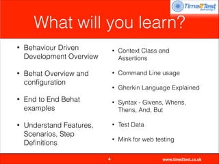 What will you learn?
•

Behaviour Driven
Development Overview

•

Behat Overview and
conﬁguration

•

Gherkin Language Explained

•

Syntax - Givens, Whens,
Thens, And, But

•

Test Data

•


4

Command Line usage

•

Understand Features,
Scenarios, Step
Deﬁnitions

Context Class and
Assertions

•

End to End Behat
examples

•

•

Mink for web testing
www.time2test.co.uk

 