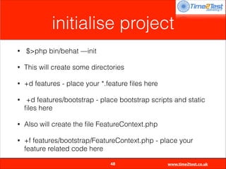 initialise project
•

$>php bin/behat —init

•

This will create some directories

•

+d features - place your *.feature ﬁles here

•

+d features/bootstrap - place bootstrap scripts and static
ﬁles here

•

Also will create the ﬁle FeatureContext.php

•

+f features/bootstrap/FeatureContext.php - place your
feature related code here

48

www.time2test.co.uk

 