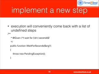 implement a new step
execution will conveniently come back with a list of
undeﬁned steps

•
/**

* @Given /^I wait for (d+) seconds$/
*/
public function iWaitForSeconds($arg1)
{
throw new PendingException();
}


55

www.time2test.co.uk

 