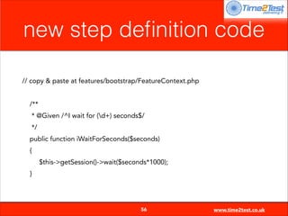 new step deﬁnition code
// copy & paste at features/bootstrap/FeatureContext.php

!
/**
* @Given /^I wait for (d+) seconds$/
*/
public function iWaitForSeconds($seconds)
{
$this->getSession()->wait($seconds*1000);
}


56

www.time2test.co.uk

 