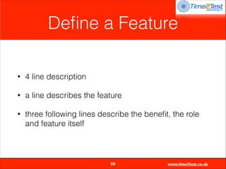 Deﬁne a Feature
•

4 line description

•

a line describes the feature

•

three following lines describe the beneﬁt, the role
and feature itself


58

www.time2test.co.uk

 