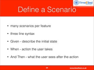 Deﬁne a Scenario
•

many scenarios per feature

•

three line syntax

•

Given - describe the initial state

•

When - action the user takes

•

And Then - what the user sees after the action

59

www.time2test.co.uk

 