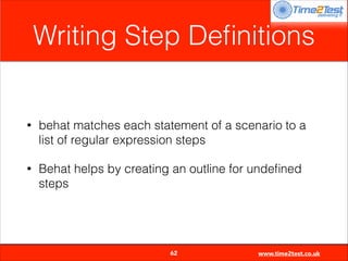 Writing Step Deﬁnitions

•

behat matches each statement of a scenario to a
list of regular expression steps

•

Behat helps by creating an outline for undeﬁned
steps


62

www.time2test.co.uk

 