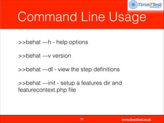 Command Line Usage
>>behat —h - help options
>>behat —v version
>>behat —dl - view the step deﬁnitions
>>behat —init - setup a features dir and
featurecontext.php ﬁle


71

www.time2test.co.uk

 
