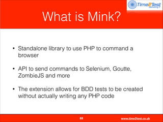 What is Mink?
•

Standalone library to use PHP to command a
browser

•

API to send commands to Selenium, Goutte,
ZombieJS and more

•

The extension allows for BDD tests to be created
without actually writing any PHP code


88

www.time2test.co.uk

 
