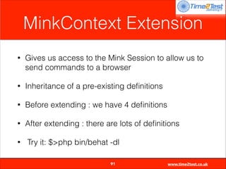 MinkContext Extension
•

Gives us access to the Mink Session to allow us to
send commands to a browser

•

Inheritance of a pre-existing deﬁnitions

•

Before extending : we have 4 deﬁnitions

•

After extending : there are lots of deﬁnitions

•

Try it: $>php bin/behat -dl

91

www.time2test.co.uk

 