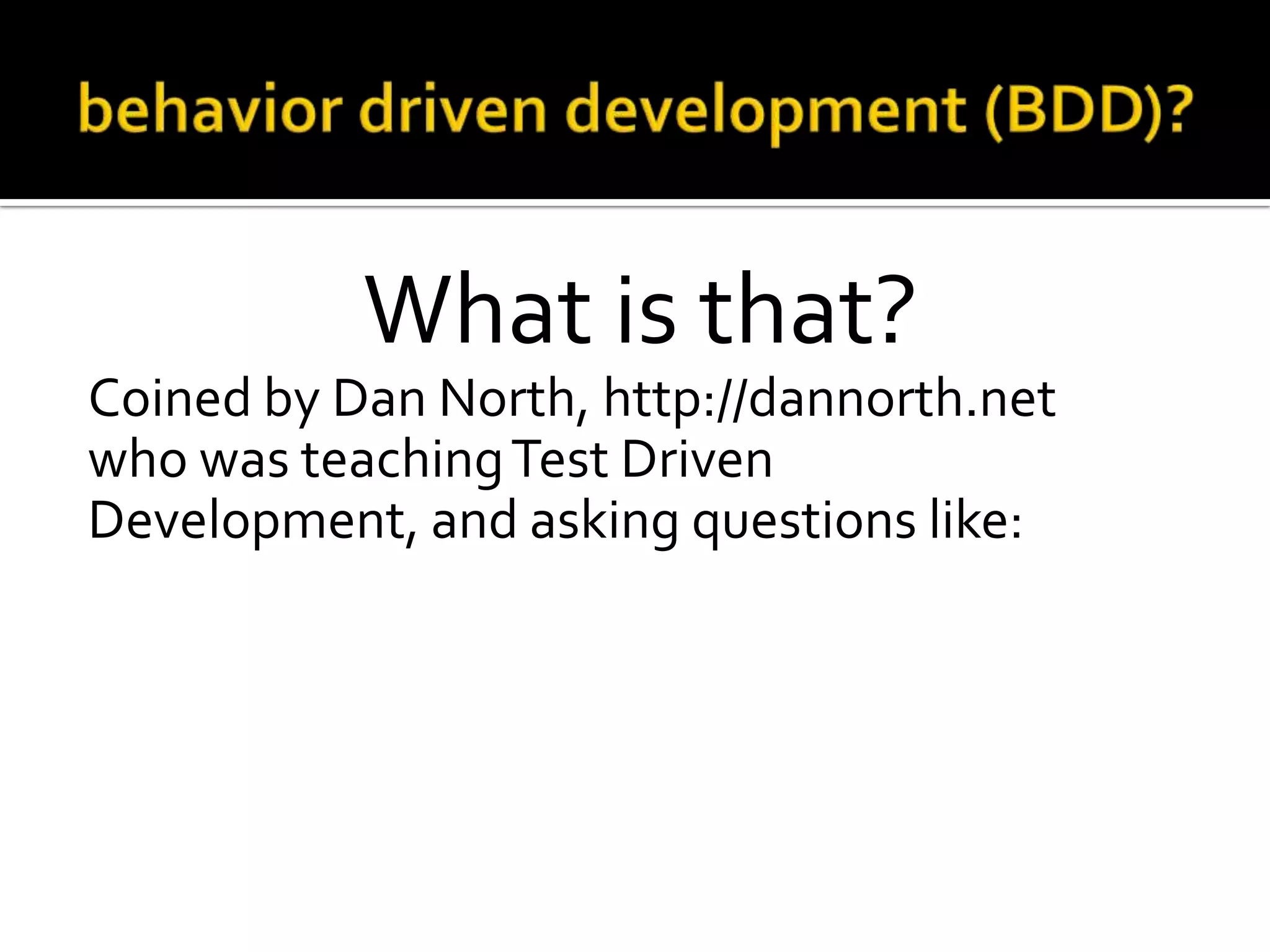 What is that?
Coined by Dan North, http://dannorth.net
who was teaching Test Driven
Development, and asking questions like:
o Where to start in the process?
o What to test and what not to test?
o How much to test in one go?
o What to call the tests?
o How to understand why a test fails?

 