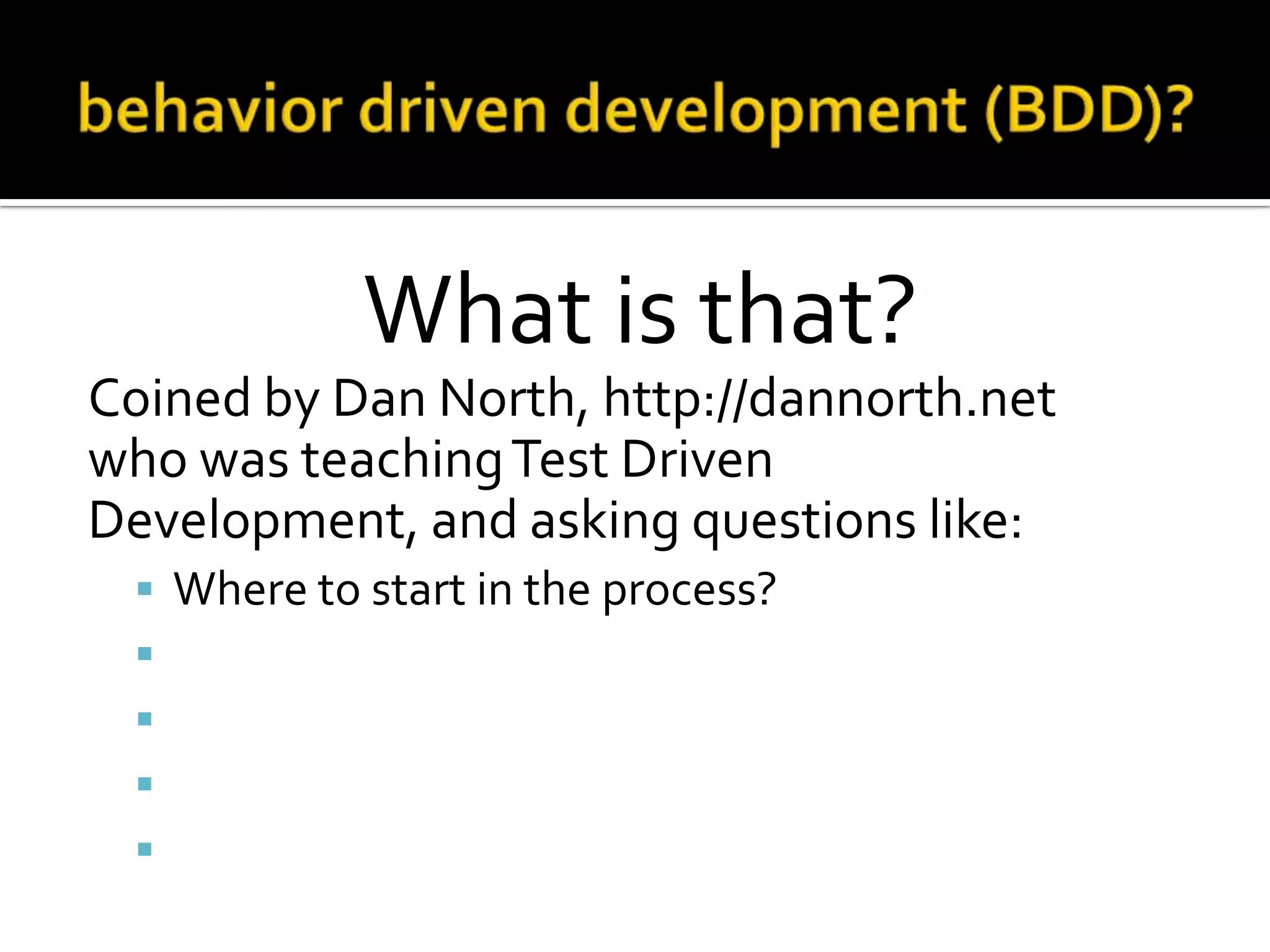 What is that?
Coined by Dan North, http://dannorth.net
who was teaching Test Driven
Development, and asking questions like:






Where to start in the process?
What to test and what not to test?
How much to test in one go?
What to call the tests?
How to understand why a test fails?

 