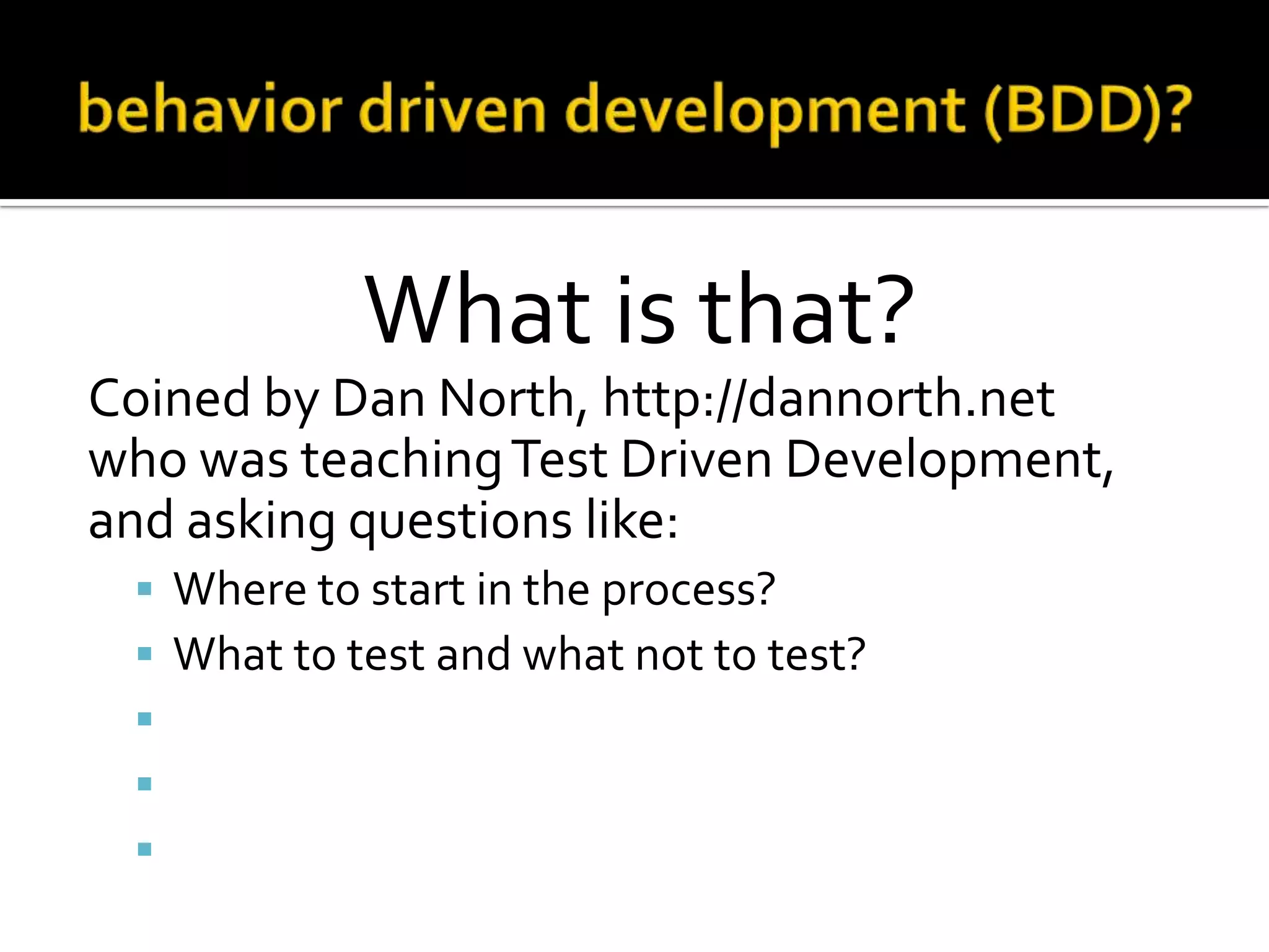 What is that?
Coined by Dan North, http://dannorth.net
who was teaching Test Driven Development,
and asking questions like:






Where to start in the process?
What to test and what not to test?
How much to test in one go?
What to call the tests?
How to understand why a test fails?

 