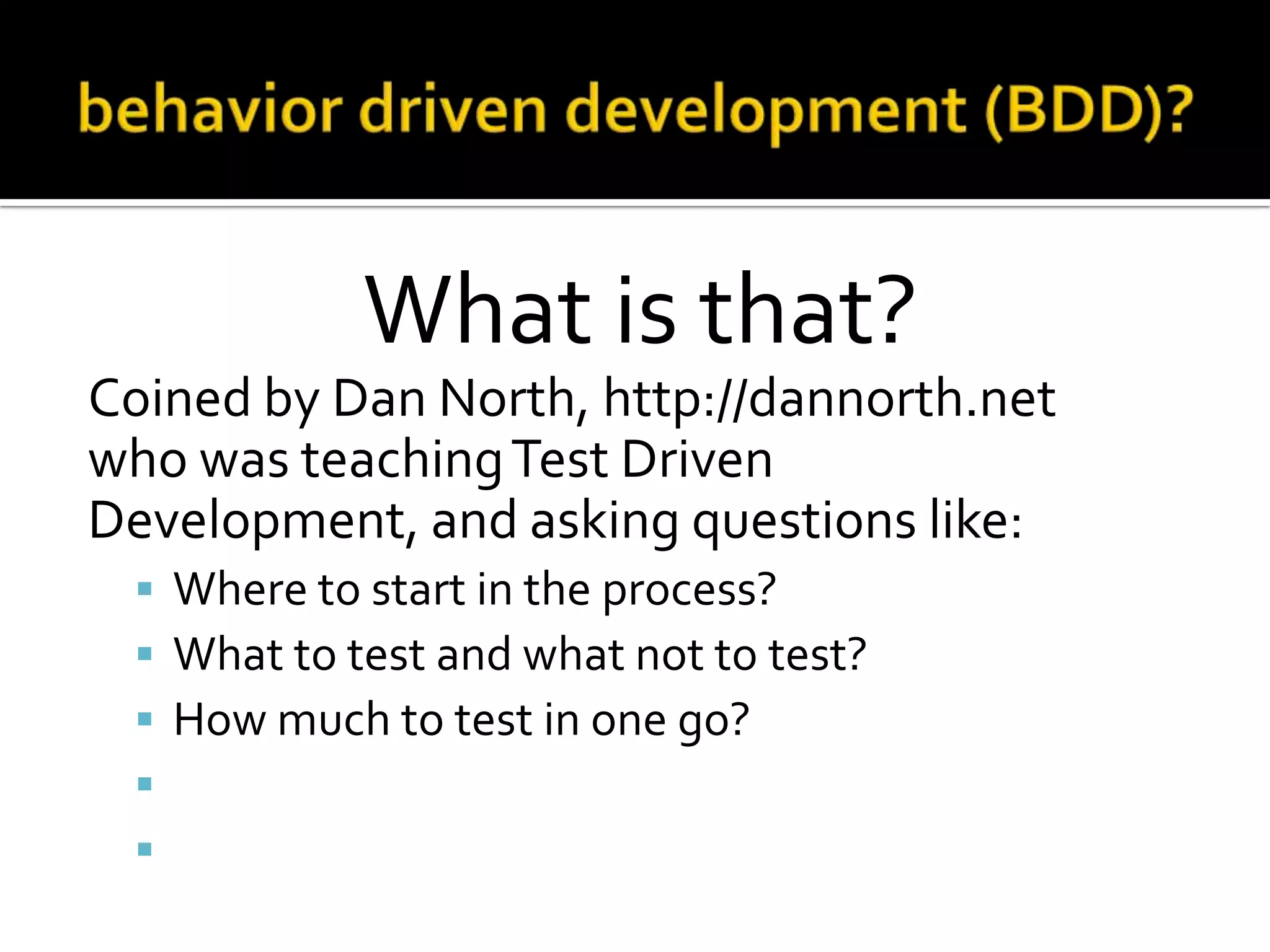 What is that?
Coined by Dan North, http://dannorth.net
who was teaching Test Driven
Development, and asking questions like:






Where to start in the process?
What to test and what not to test?
How much to test in one go?
What to call the tests?
How to understand why a test fails?

 