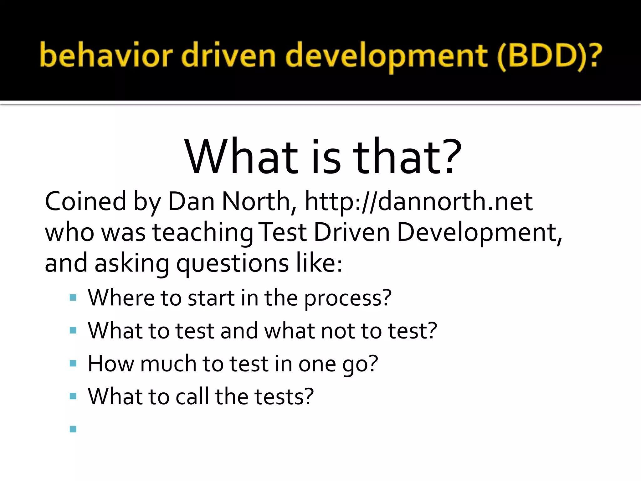 What is that?
Coined by Dan North, http://dannorth.net
who was teaching Test Driven Development,
and asking questions like:






Where to start in the process?
What to test and what not to test?
How much to test in one go?
What to call the tests?
How to understand why a test fails?

 
