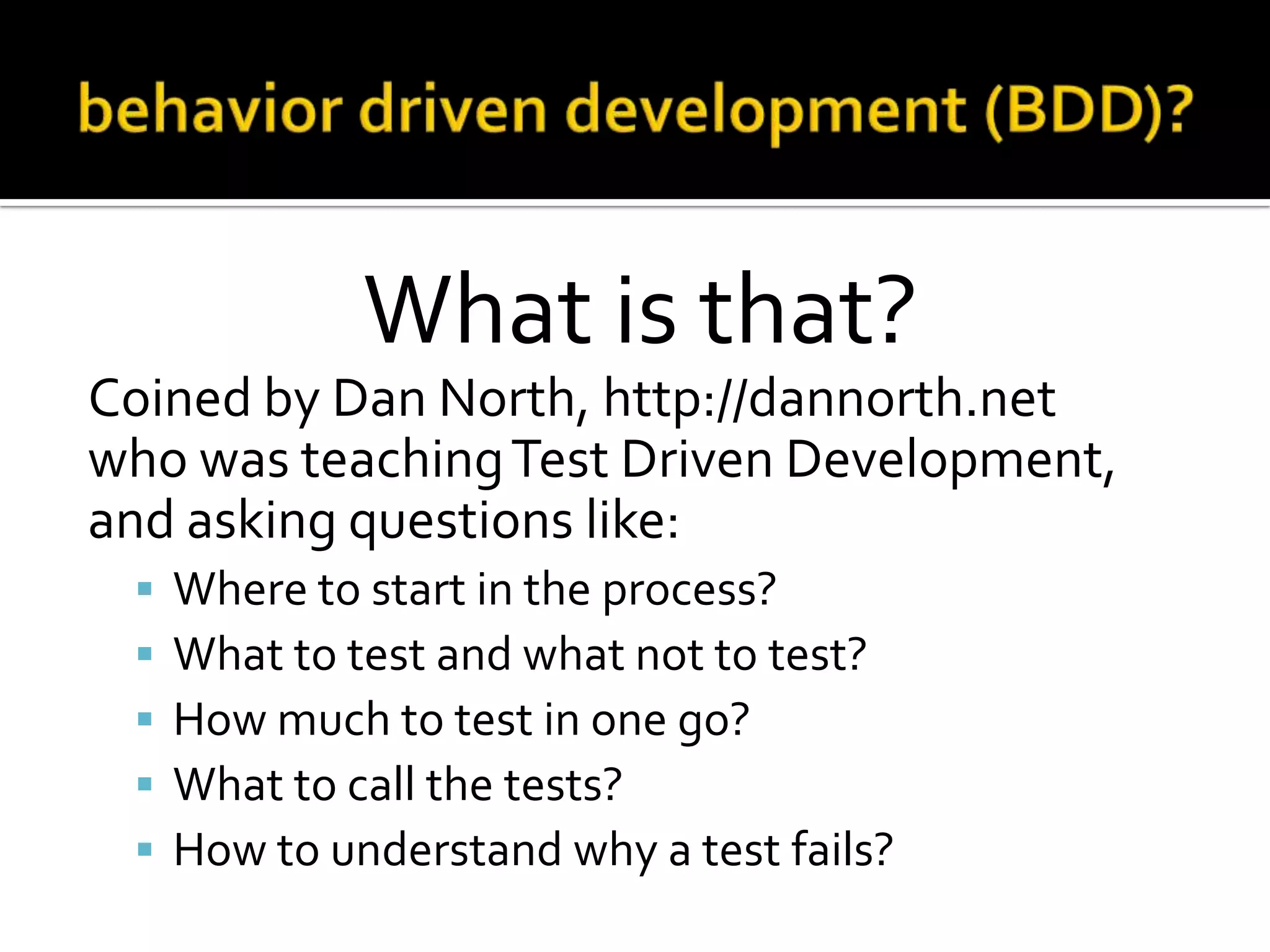 What is that?
Coined by Dan North, http://dannorth.net
who was teaching Test Driven Development,
and asking questions like:






Where to start in the process?
What to test and what not to test?
How much to test in one go?
What to call the tests?
How to understand why a test fails?

 