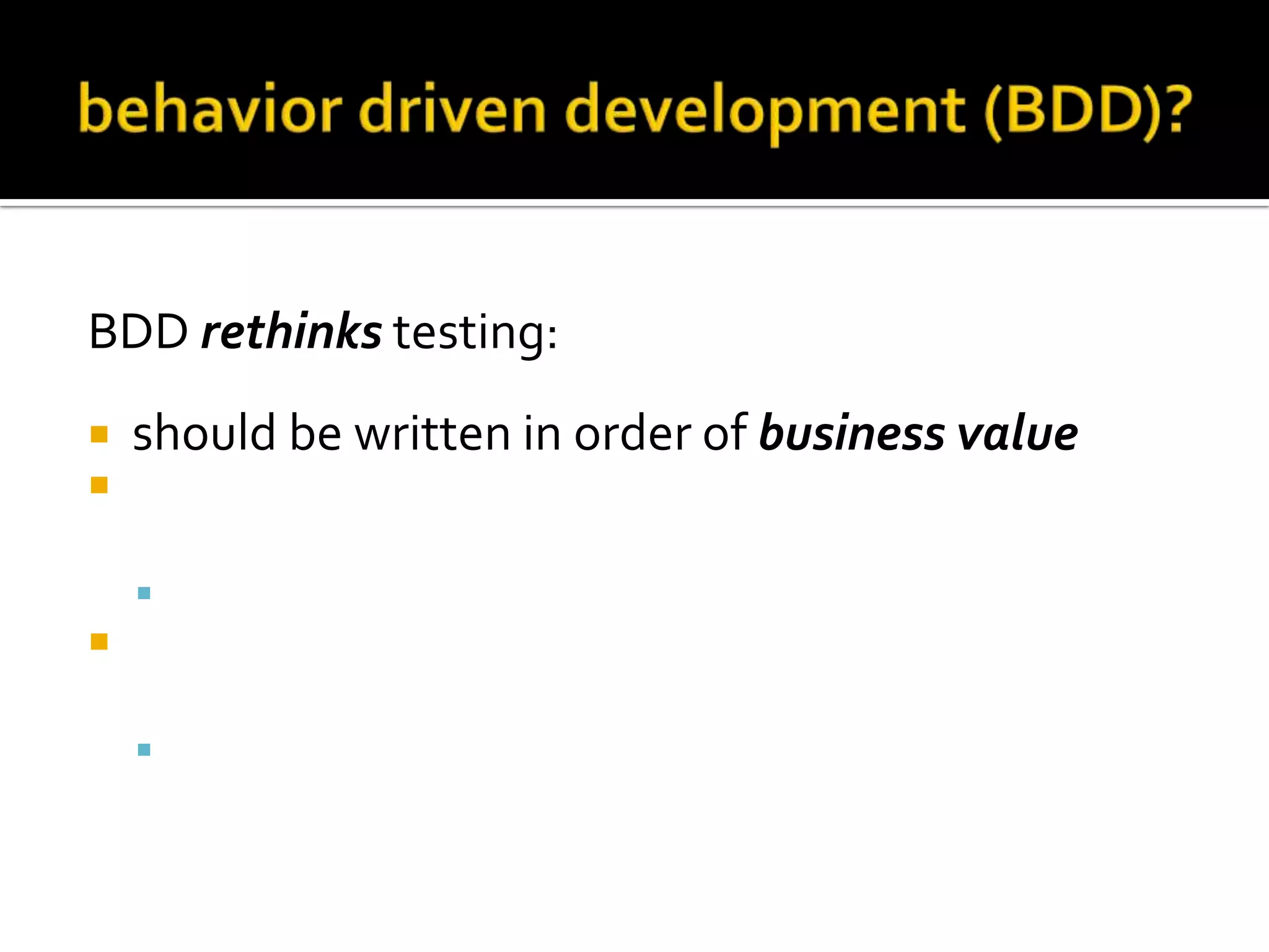 BDD rethinks testing:



should be written in order of business value
should use the standard agile framework of a
User story:
 "As a [role] I want [feature] so that [benefit]”



should be written with Acceptance criteria in
terms of scenarios and implemented as classes:
 Given [initial context], when [event occurs], then

[ensure some outcomes]

 