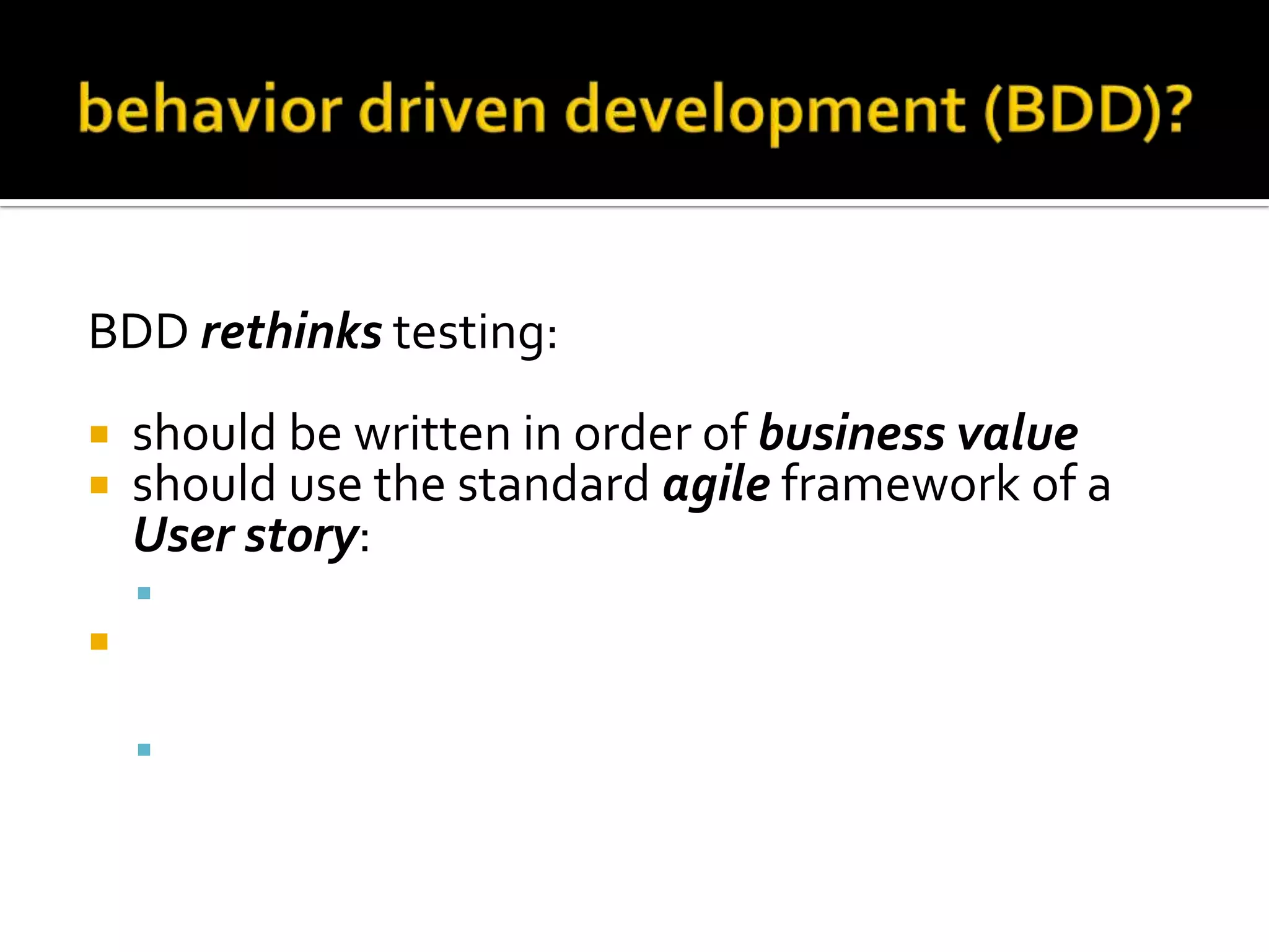 BDD rethinks testing:



should be written in order of business value
should use the standard agile framework of a
User story:
 "As a [role] I want [feature] so that [benefit]”



should be written with Acceptance criteria in
terms of scenarios and implemented as classes:
 Given [initial context], when [event occurs], then

[ensure some outcomes]

 