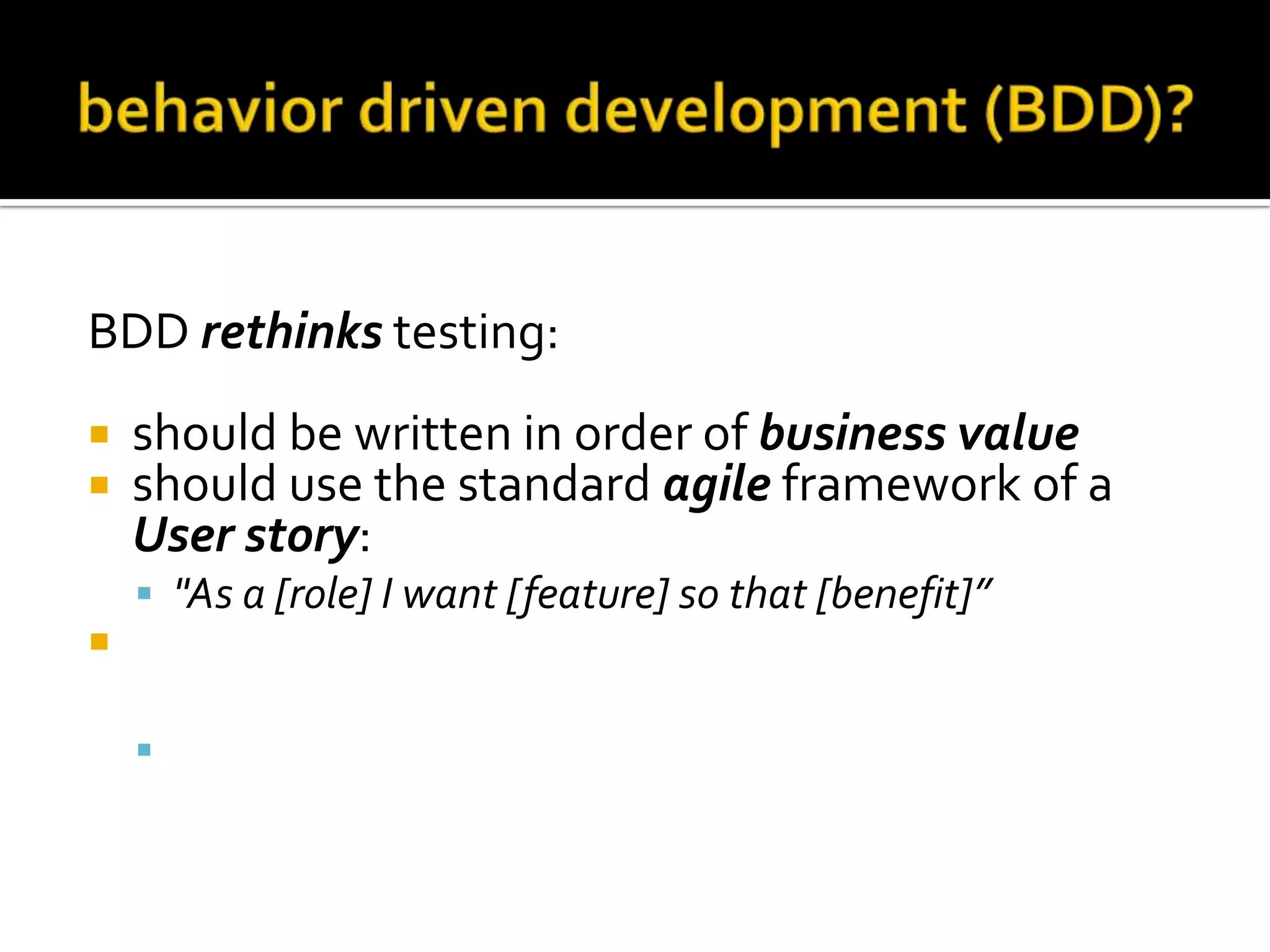 BDD rethinks testing:



should be written in order of business value
should use the standard agile framework of a
User story:
 "As a [role] I want [feature] so that [benefit]”



should be written with Acceptance criteria in
terms of scenarios and implemented as classes:
 Given [initial context], when [event occurs], then

[ensure some outcomes]

 