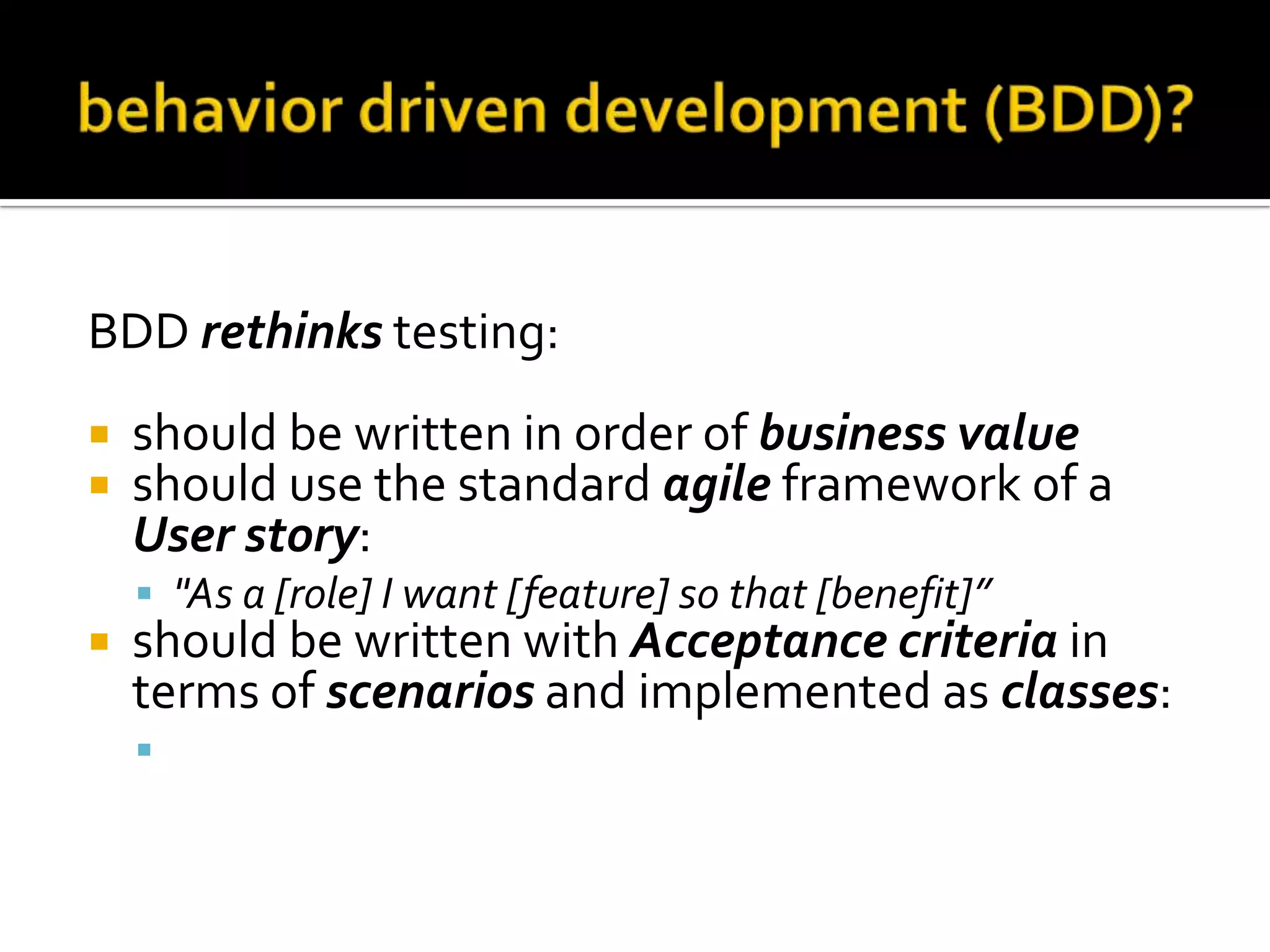 BDD rethinks testing:



should be written in order of business value
should use the standard agile framework of a
User story:
 "As a [role] I want [feature] so that [benefit]”



should be written with Acceptance criteria in
terms of scenarios and implemented as classes:
 Given [initial context], when [event occurs], then

[ensure some outcomes]

 