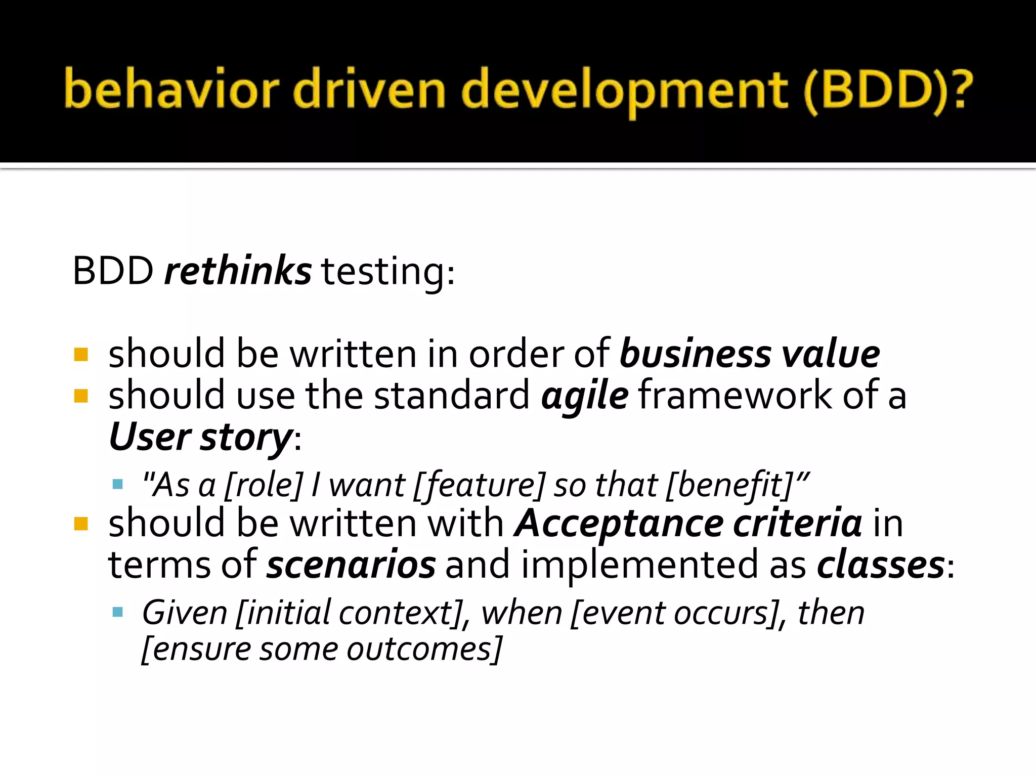 BDD rethinks testing:



should be written in order of business value
should use the standard agile framework of a
User story:
 "As a [role] I want [feature] so that [benefit]”



should be written with Acceptance criteria in
terms of scenarios and implemented as classes:
 Given [initial context], when [event occurs], then

[ensure some outcomes]

 