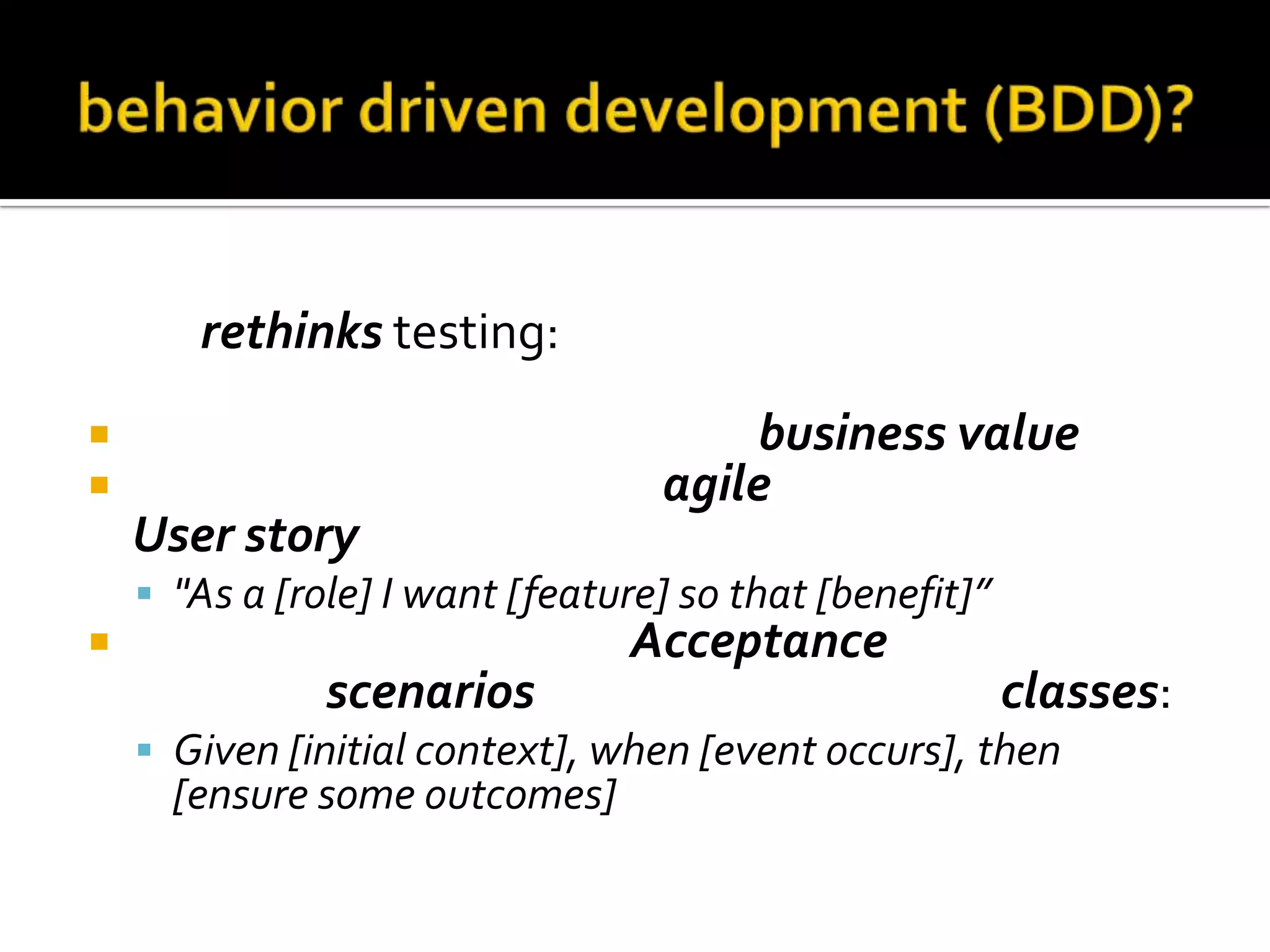 BDD rethinks testing:



should be written in order of business value
should use the standard agile framework of a
User story:
 "As a [role] I want [feature] so that [benefit]”



should be written with Acceptance criteria in
terms of scenarios and implemented as classes:
 Given [initial context], when [event occurs], then

[ensure some outcomes]

 