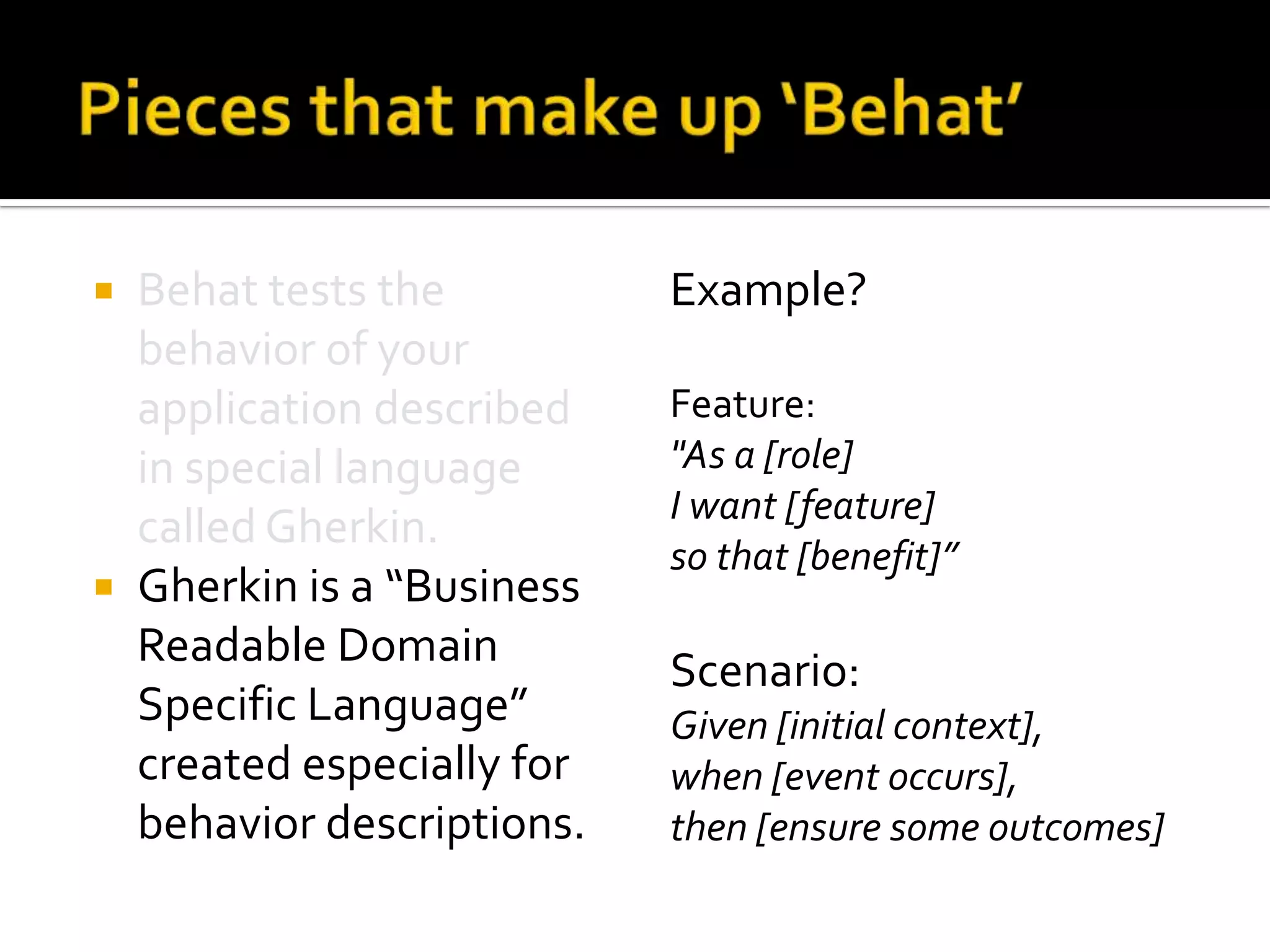 Behat tests the
behavior of your
application described
in special language
called Gherkin.
 Gherkin is a “Business
Readable Domain
Specific Language”
created especially for
behavior descriptions.


Example?
Feature:
"As a [role]
I want [feature]
so that [benefit]”

Scenario:
Given [initial context],
when [event occurs],
then [ensure some outcomes]

 