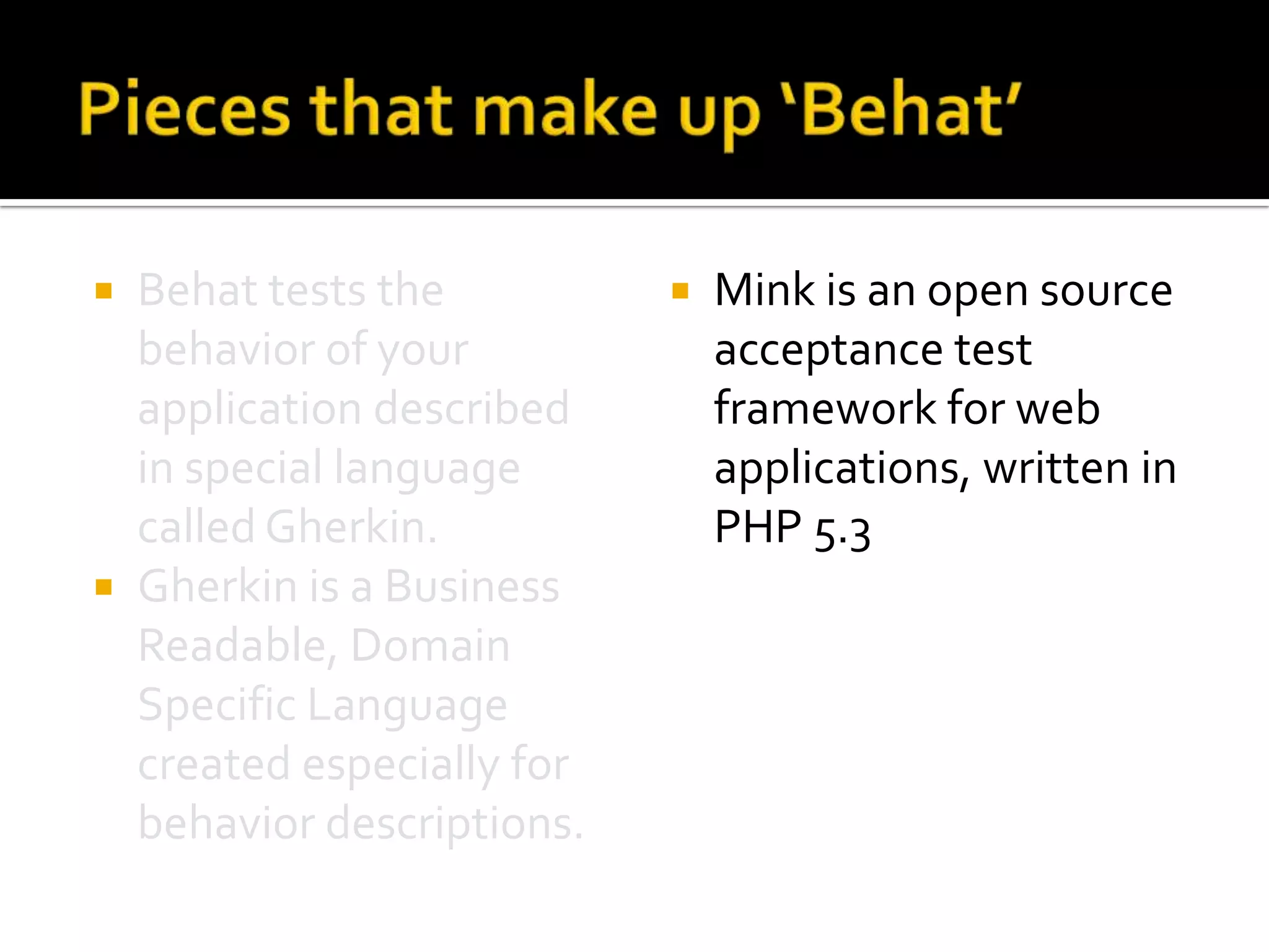 Behat tests the
behavior of your
application described
in special language
called Gherkin.
 Gherkin is a Business
Readable, Domain
Specific Language
created especially for
behavior descriptions.




Mink is an open source
acceptance test
framework for web
applications, written in
PHP 5.3

 