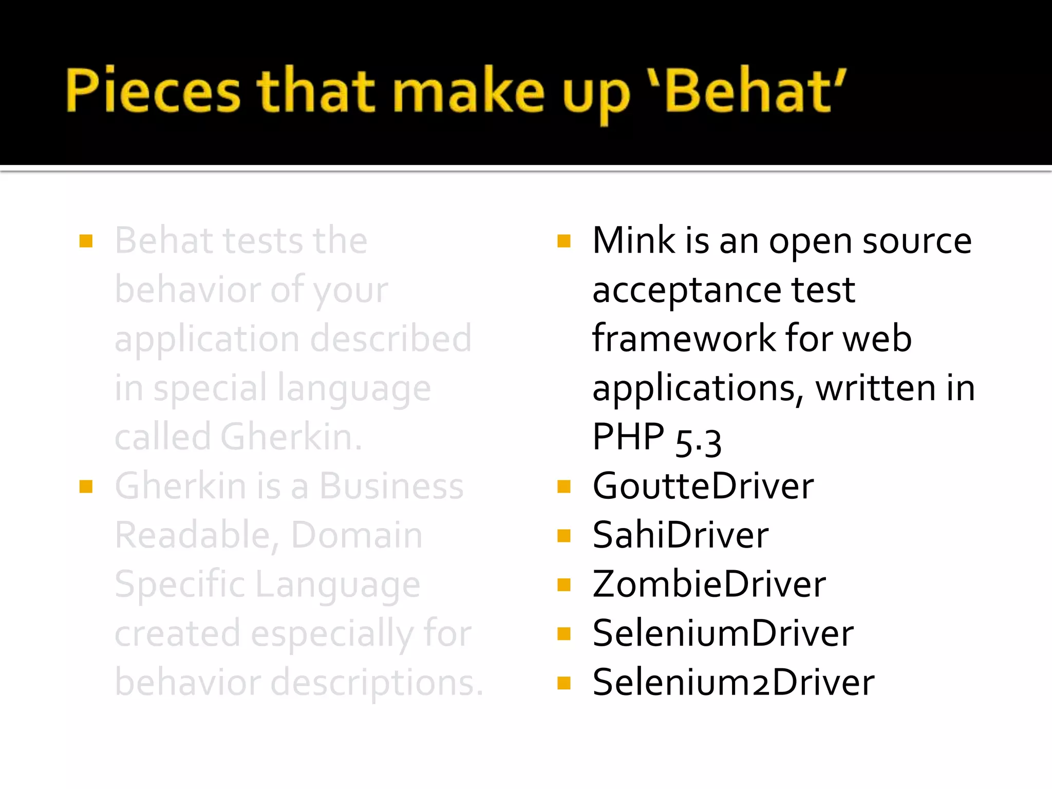 Behat tests the
behavior of your
application described
in special language
called Gherkin.
 Gherkin is a Business
Readable, Domain
Specific Language
created especially for
behavior descriptions.










Mink is an open source
acceptance test
framework for web
applications, written in
PHP 5.3
GoutteDriver
SahiDriver
ZombieDriver
SeleniumDriver
Selenium2Driver

 