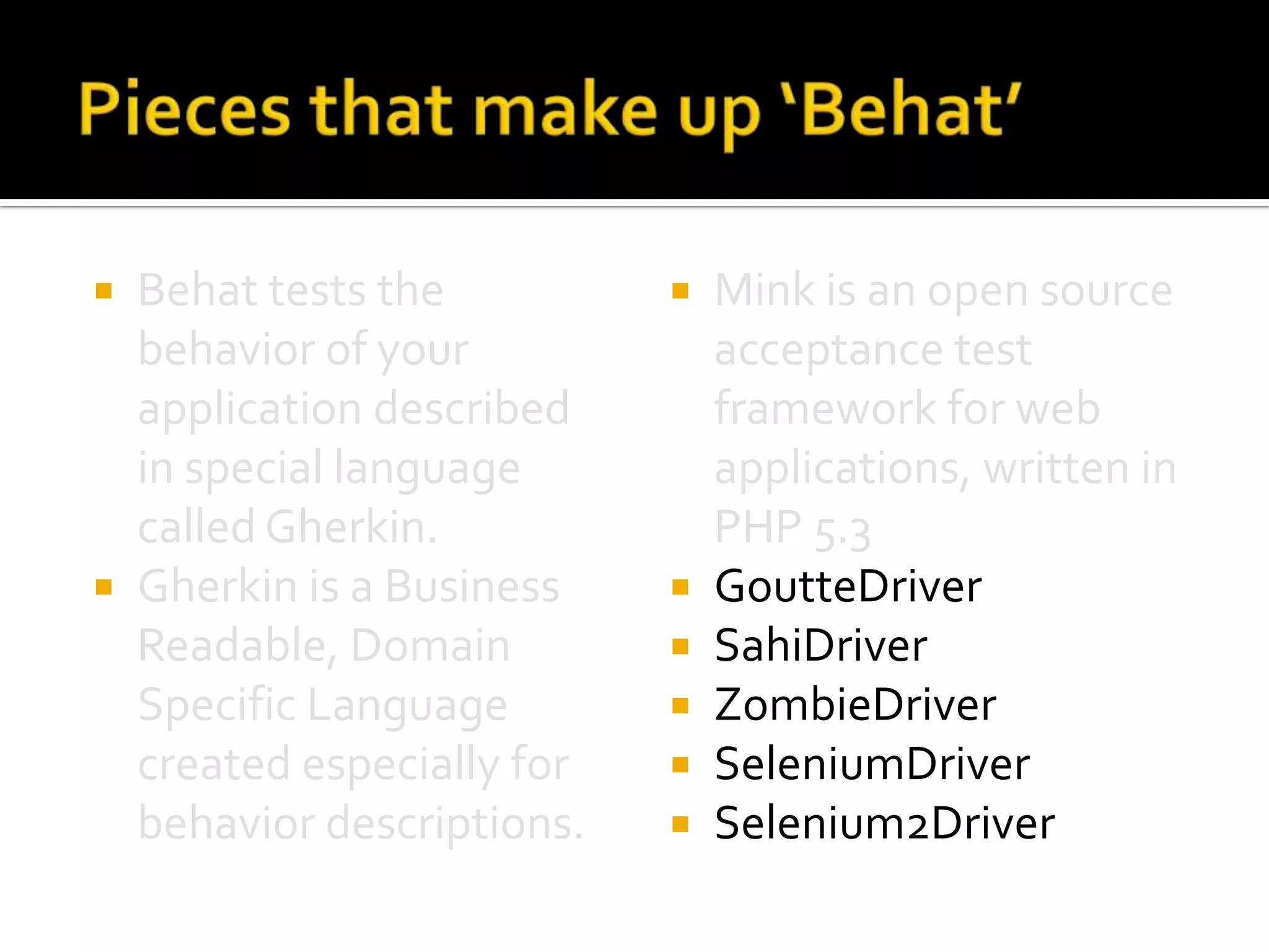 Behat tests the
behavior of your
application described
in special language
called Gherkin.
 Gherkin is a Business
Readable, Domain
Specific Language
created especially for
behavior descriptions.










Mink is an open source
acceptance test
framework for web
applications, written in
PHP 5.3
GoutteDriver
SahiDriver
ZombieDriver
SeleniumDriver
Selenium2Driver

 