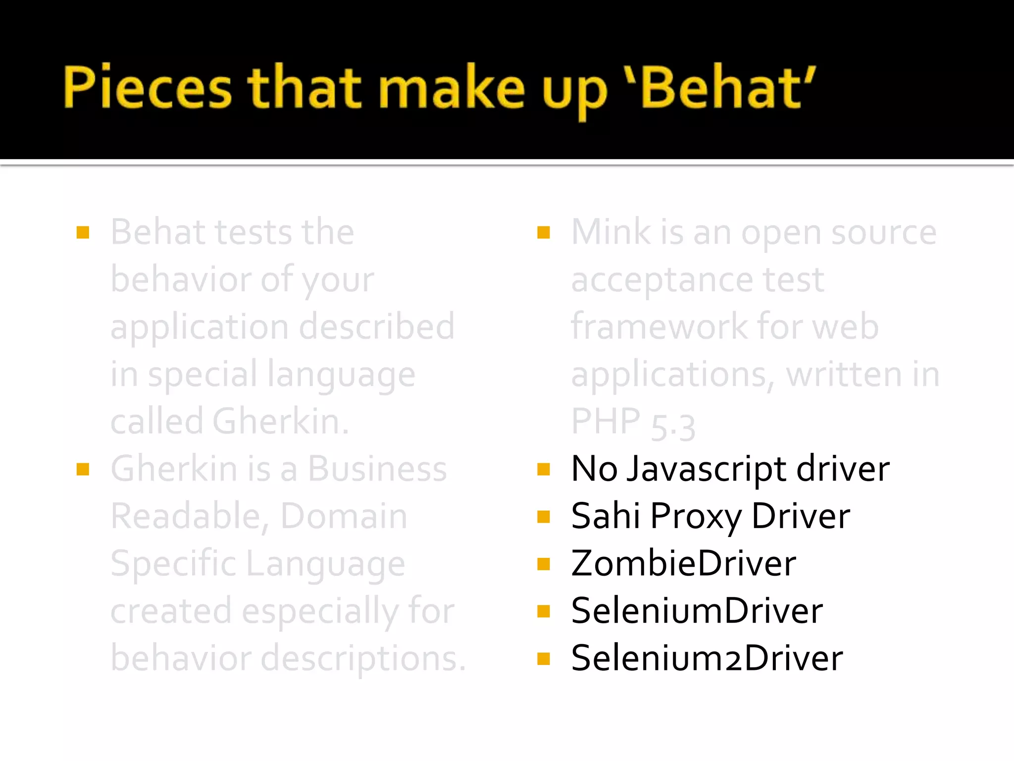 Behat tests the
behavior of your
application described
in special language
called Gherkin.
 Gherkin is a Business
Readable, Domain
Specific Language
created especially for
behavior descriptions.










Mink is an open source
acceptance test
framework for web
applications, written in
PHP 5.3
No Javascript driver
Sahi Proxy Driver
ZombieDriver
SeleniumDriver
Selenium2Driver

 