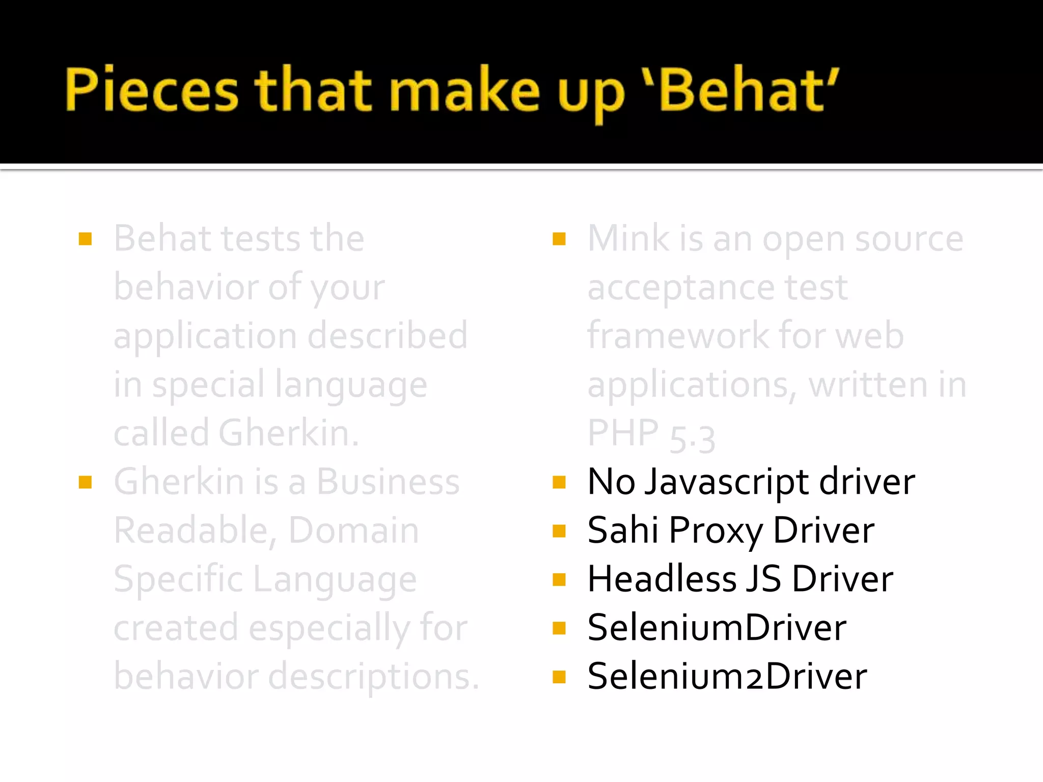 Behat tests the
behavior of your
application described
in special language
called Gherkin.
 Gherkin is a Business
Readable, Domain
Specific Language
created especially for
behavior descriptions.










Mink is an open source
acceptance test
framework for web
applications, written in
PHP 5.3
No Javascript driver
Sahi Proxy Driver
Headless JS Driver
SeleniumDriver
Selenium2Driver

 