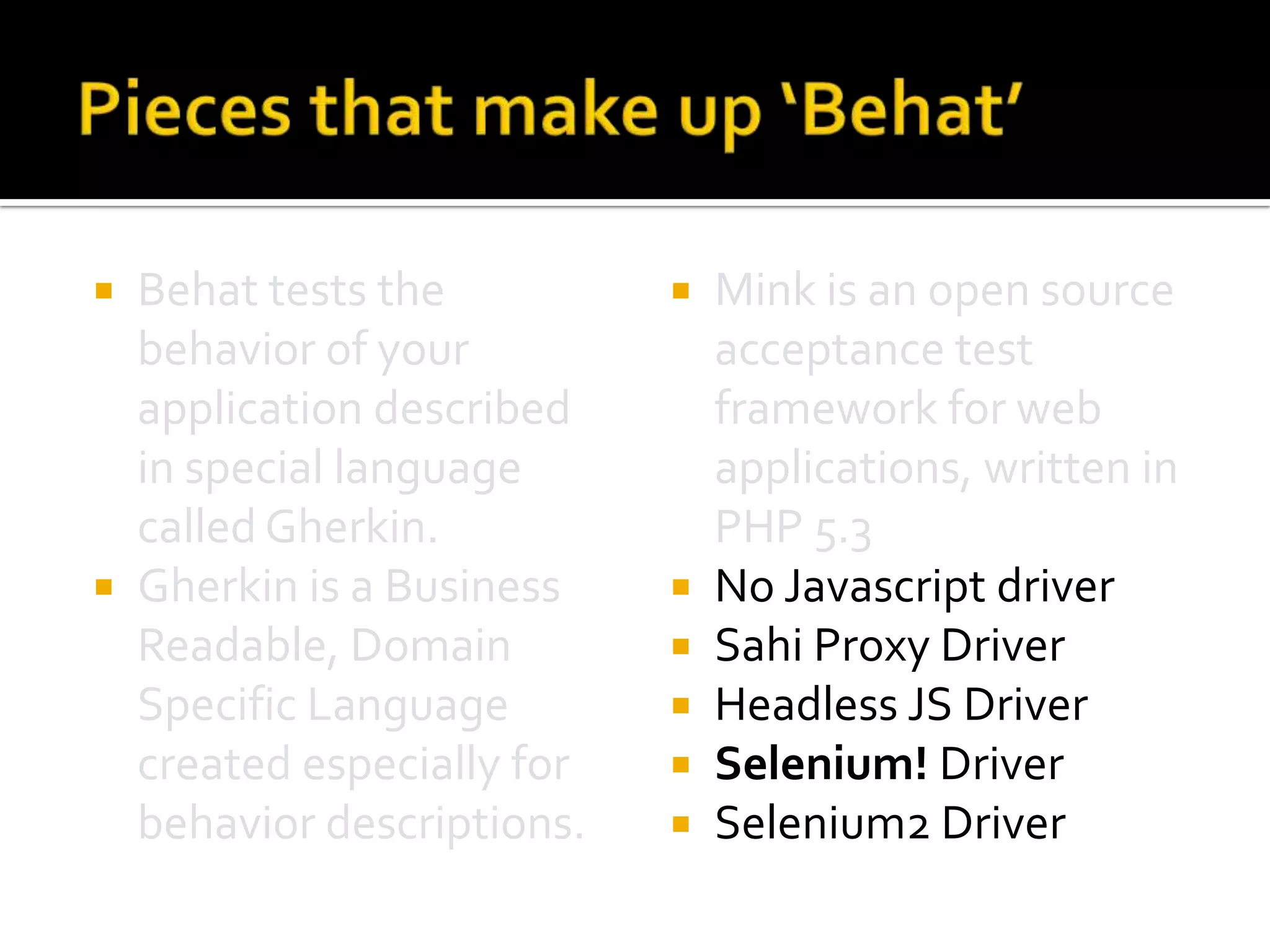 Behat tests the
behavior of your
application described
in special language
called Gherkin.
 Gherkin is a Business
Readable, Domain
Specific Language
created especially for
behavior descriptions.










Mink is an open source
acceptance test
framework for web
applications, written in
PHP 5.3
No Javascript driver
Sahi Proxy Driver
Headless JS Driver
Selenium! Driver
Selenium2 Driver

 