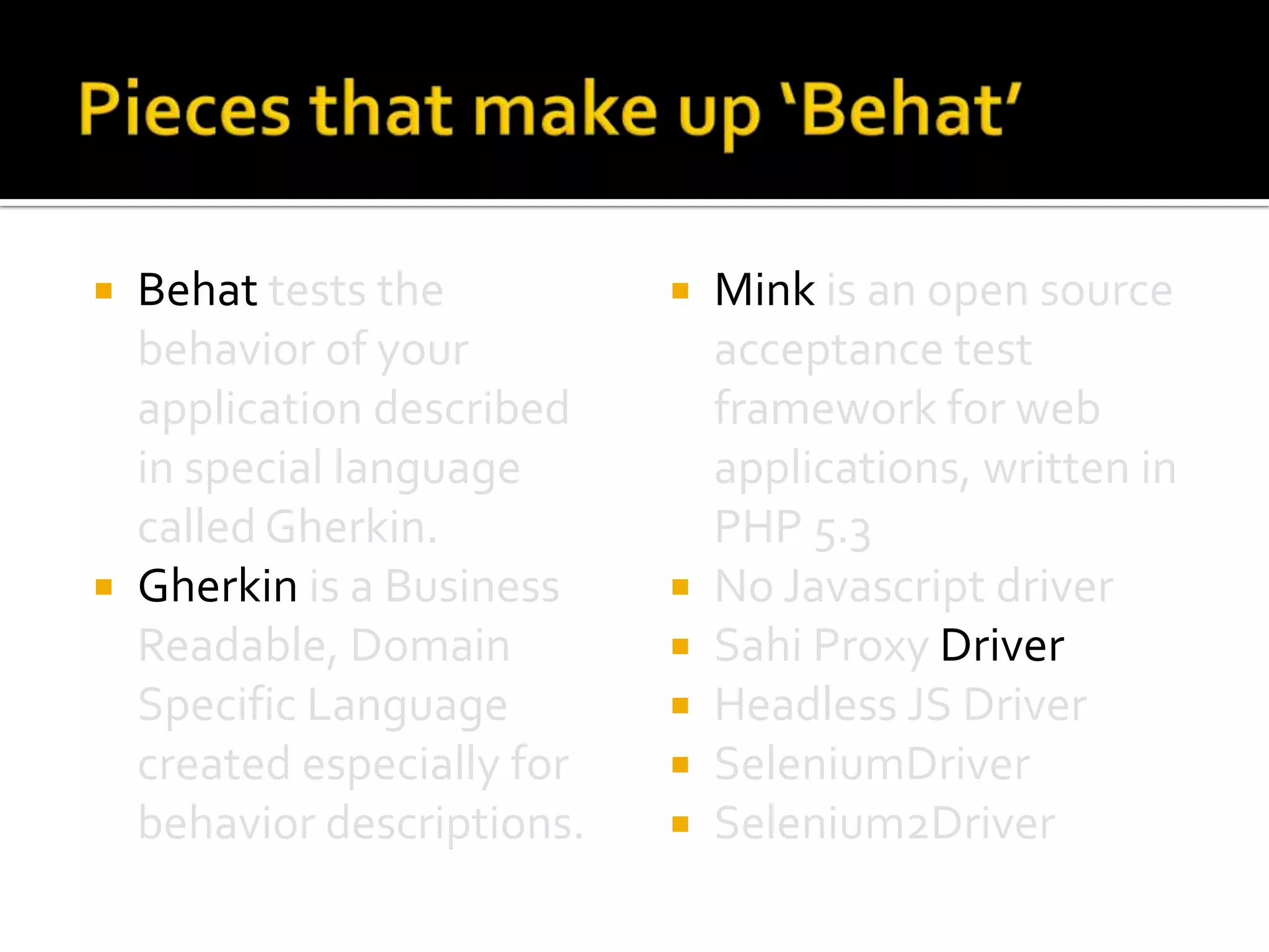 Behat tests the
behavior of your
application described
in special language
called Gherkin.
 Gherkin is a Business
Readable, Domain
Specific Language
created especially for
behavior descriptions.










Mink is an open source
acceptance test
framework for web
applications, written in
PHP 5.3
No Javascript driver
Sahi Proxy Driver
Headless JS Driver
SeleniumDriver
Selenium2Driver

 