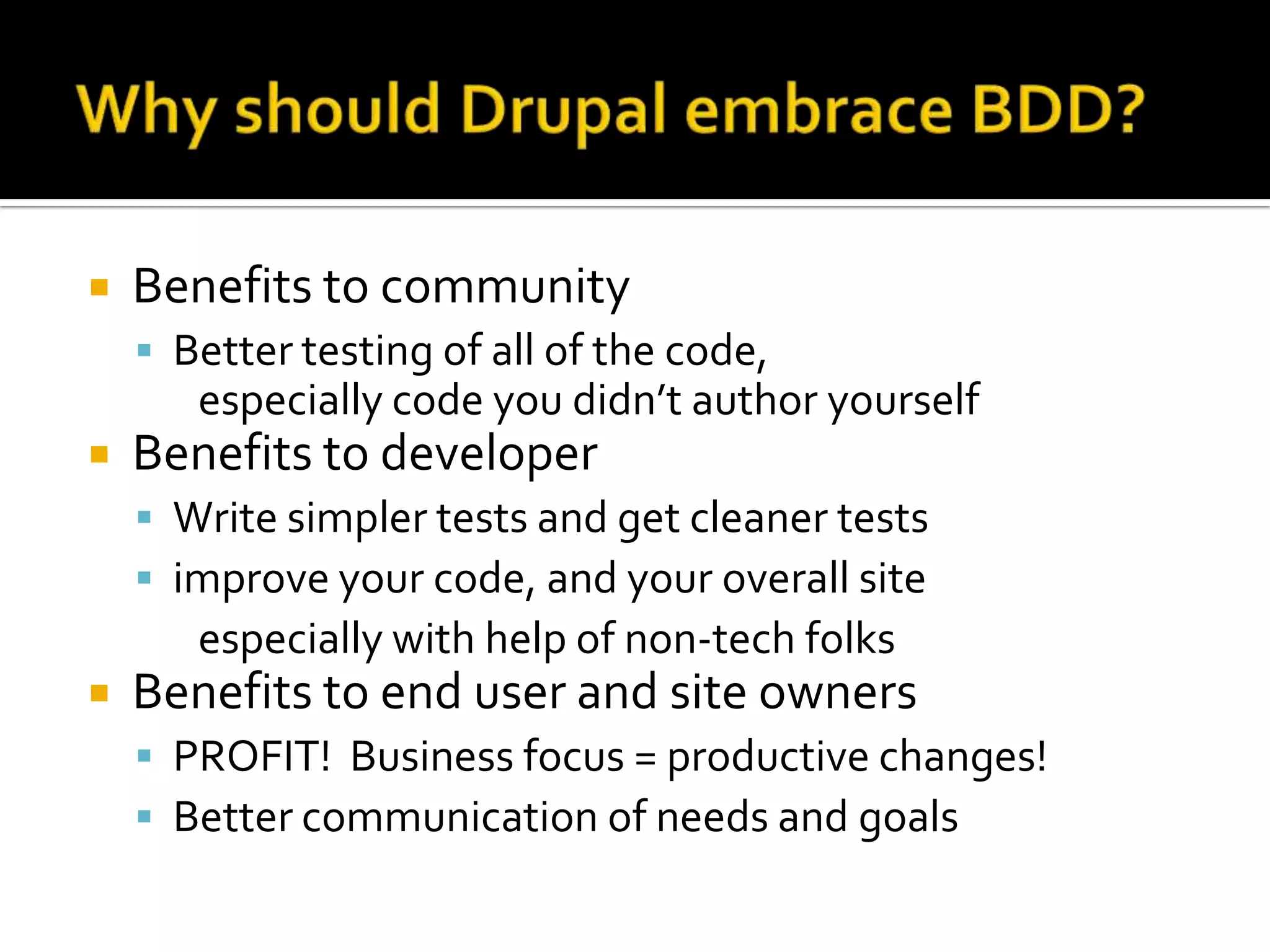 

Benefits to community
 Better testing of all of the code,

especially code you didn’t author yourself


Benefits to developer
 Write simpler tests and get cleaner tests
 improve your code, and your overall site

especially with help of non-tech folks


Benefits to end user and site owners
 PROFIT! Business focus = productive changes!
 Better communication of needs and goals

 