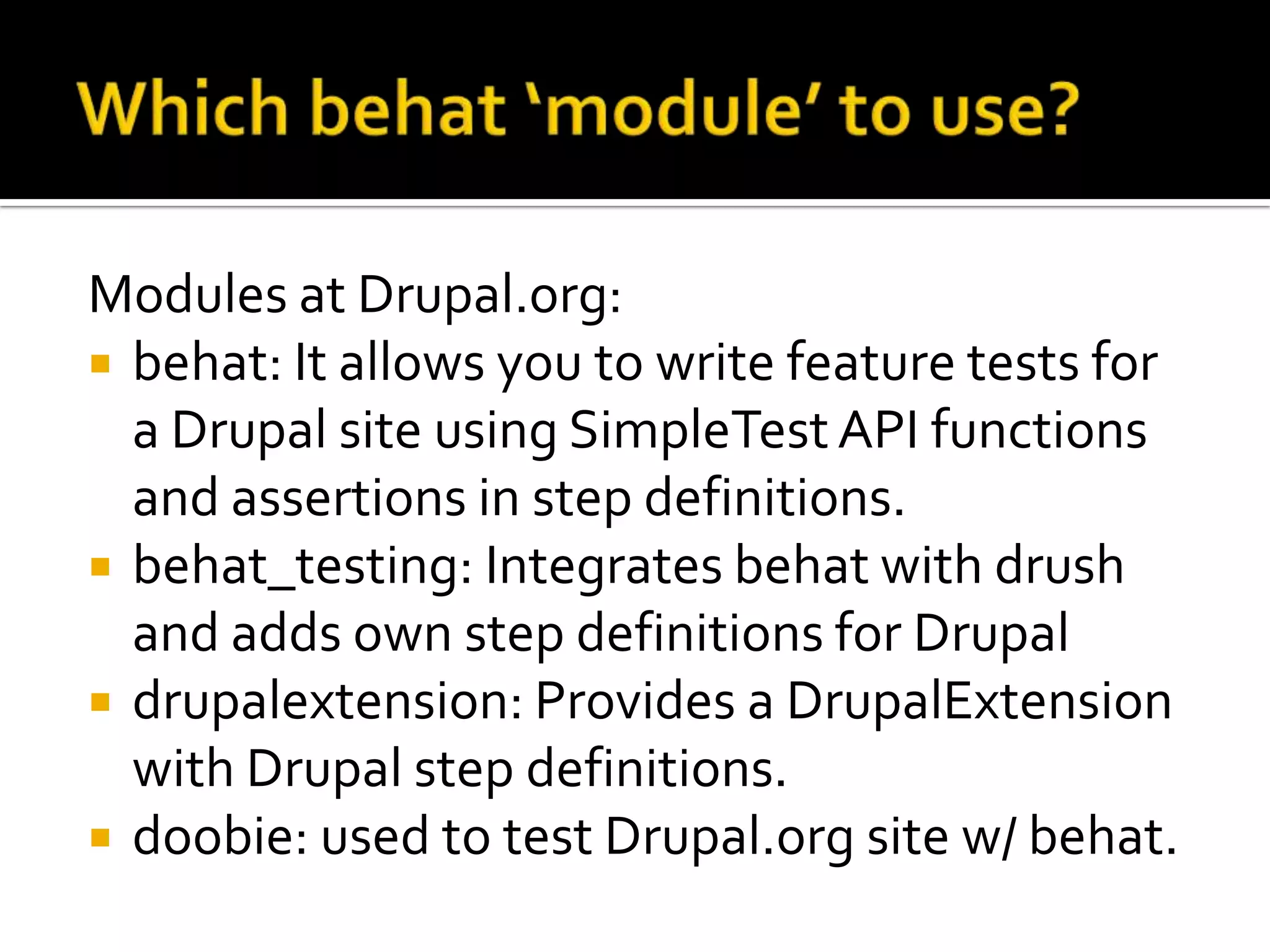 Modules at Drupal.org:
 behat: It allows you to write feature tests for
a Drupal site using SimpleTest API functions
and assertions in step definitions.
 behat_testing: Integrates behat with drush
and adds own step definitions for Drupal
 drupalextension: Provides a DrupalExtension
with Drupal step definitions.
 doobie: used to test Drupal.org site w/ behat.

 