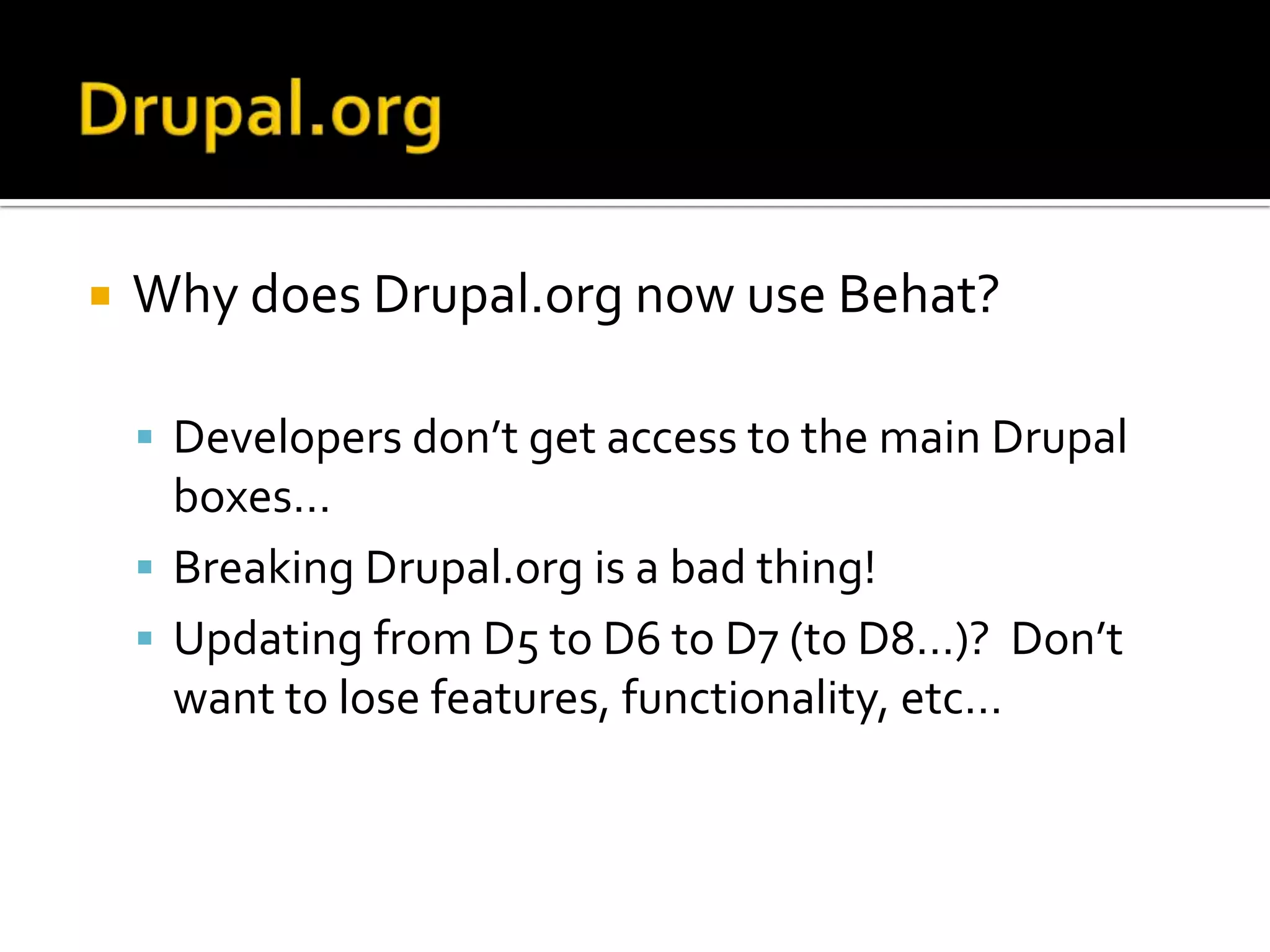 

Why does Drupal.org now use Behat?
 Developers don’t get access to the main Drupal

boxes…
 Breaking Drupal.org is a bad thing!
 Updating from D5 to D6 to D7 (to D8…)? Don’t
want to lose features, functionality, etc…

 