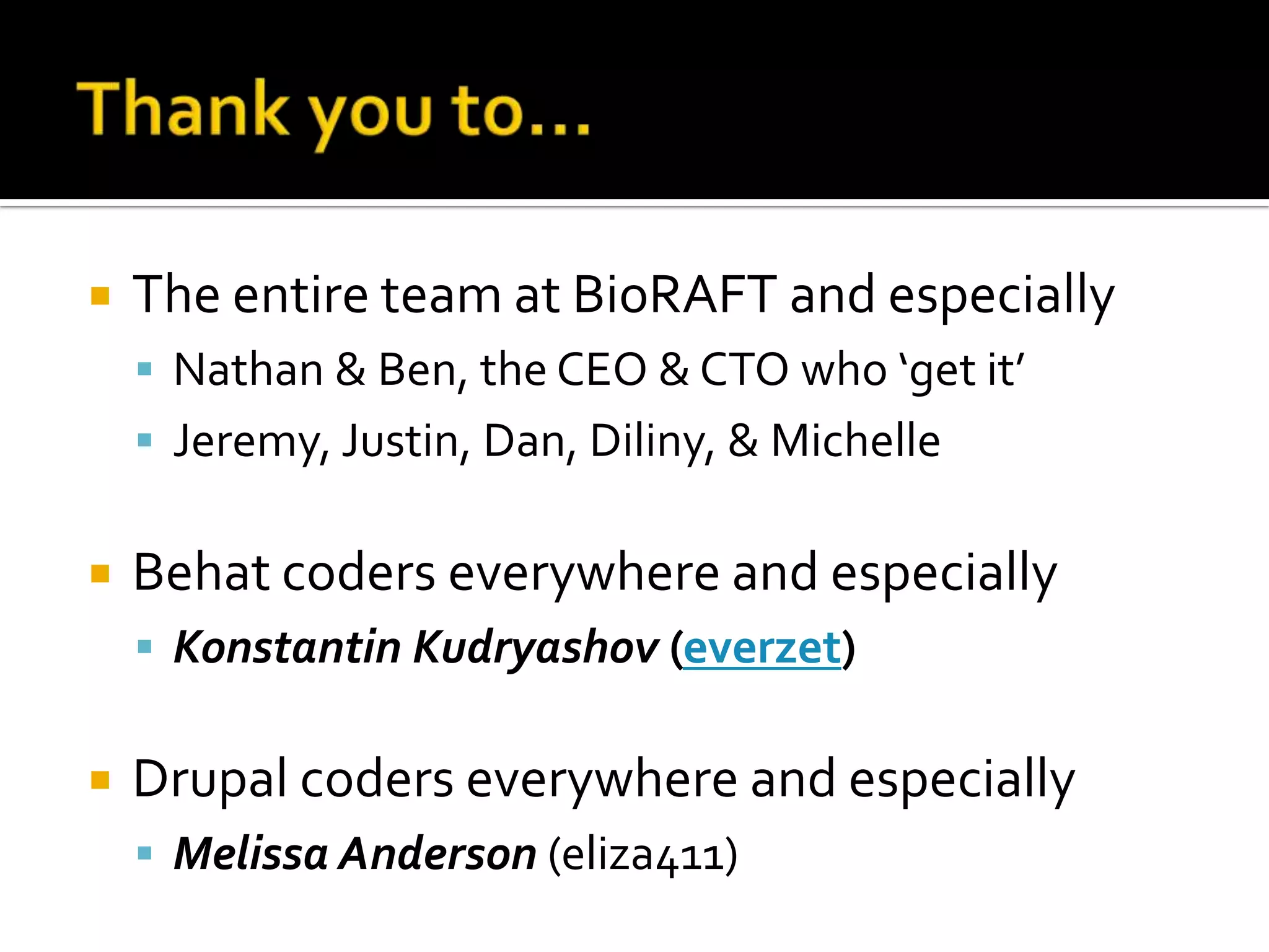 

The entire team at BioRAFT and especially
 Nathan & Ben, the CEO & CTO who ‘get it’
 Jeremy, Justin, Dan, Diliny, & Michelle



Behat coders everywhere and especially
 Konstantin Kudryashov (everzet)



Drupal coders everywhere and especially
 Melissa Anderson (eliza411)

 