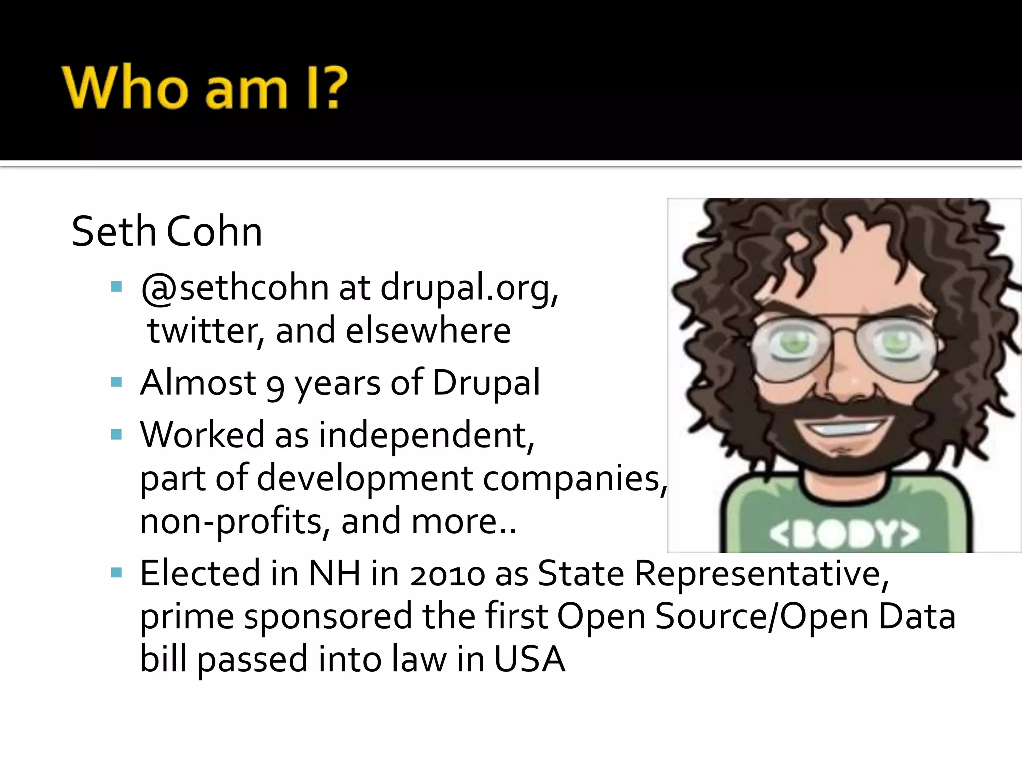 Seth Cohn
 @sethcohn at drupal.org,

twitter, and elsewhere
 Almost 9 years of Drupal
 Worked as independent,
part of development companies,
non-profits, and more..
 Elected in NH in 2010 as State Representative,
prime sponsored the first Open Source/Open Data
bill passed into law in USA

 