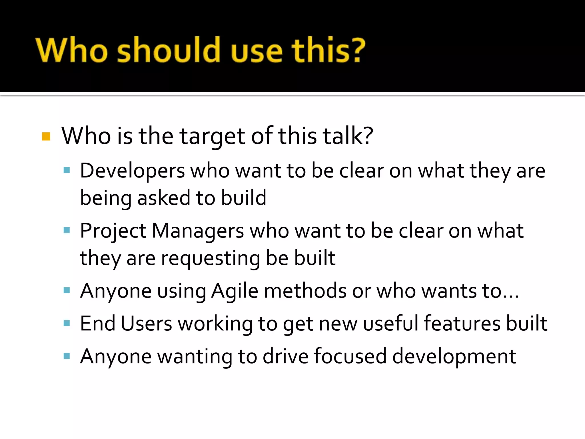 

Who is the target of this talk?
 Developers who want to be clear on what they are





being asked to build
Project Managers who want to be clear on what
they are requesting be built
Anyone using Agile methods or who wants to…
End Users working to get new useful features built
Anyone wanting to drive focused development

 