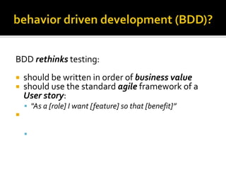 BDD rethinks testing:



should be written in order of business value
should use the standard agile framework of a
User story:
 "As a [role] I want [feature] so that [benefit]”



should be written with Acceptance criteria in
terms of scenarios and implemented as classes:
 Given [initial context], when [event occurs], then

[ensure some outcomes]

 