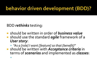 BDD rethinks testing:



should be written in order of business value
should use the standard agile framework of a
User story:
 "As a [role] I want [feature] so that [benefit]”



should be written with Acceptance criteria in
terms of scenarios and implemented as classes:
 Given [initial context], when [event occurs], then

[ensure some outcomes]

 