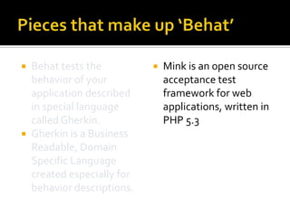 Behat tests the
behavior of your
application described
in special language
called Gherkin.
 Gherkin is a Business
Readable, Domain
Specific Language
created especially for
behavior descriptions.




Mink is an open source
acceptance test
framework for web
applications, written in
PHP 5.3

 