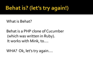 What is Behat?
Behat is a PHP clone of Cucumber
(which was written in Ruby).
It works with Mink, to….
WHA? Ok, let’s try a...