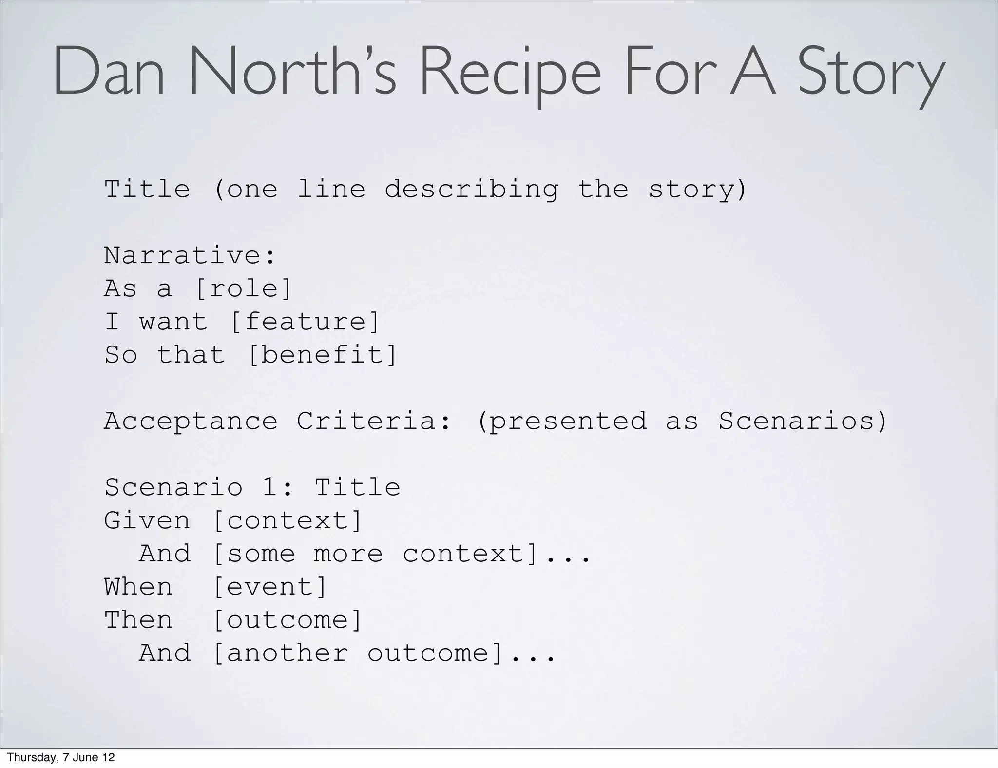 Dan North’s Recipe For A Story
                Title (one line describing the story)

                Narrative:
                As a [role]
                I want [feature]
                So that [benefit]

                Acceptance Criteria: (presented as Scenarios)

                Scenario 1: Title
                Given [context]
                  And [some more context]...
                When [event]
                Then [outcome]
                  And [another outcome]...


Thursday, 7 June 12
 