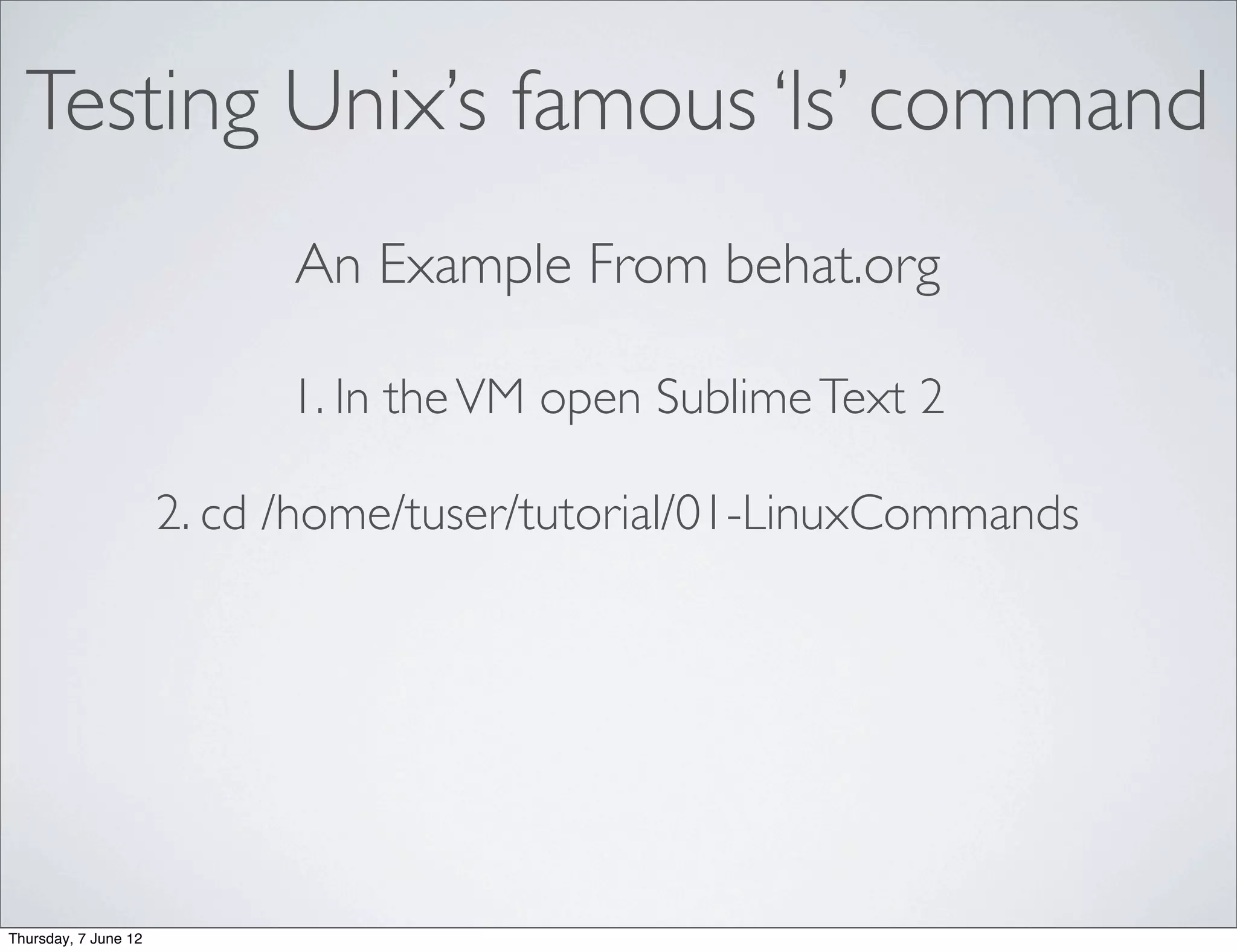 Testing Unix’s famous ‘ls’ command
                            An Example From behat.org

                            1. In the VM open Sublime Text 2

                      2. cd /home/tuser/tutorial/01-LinuxCommands




Thursday, 7 June 12
 