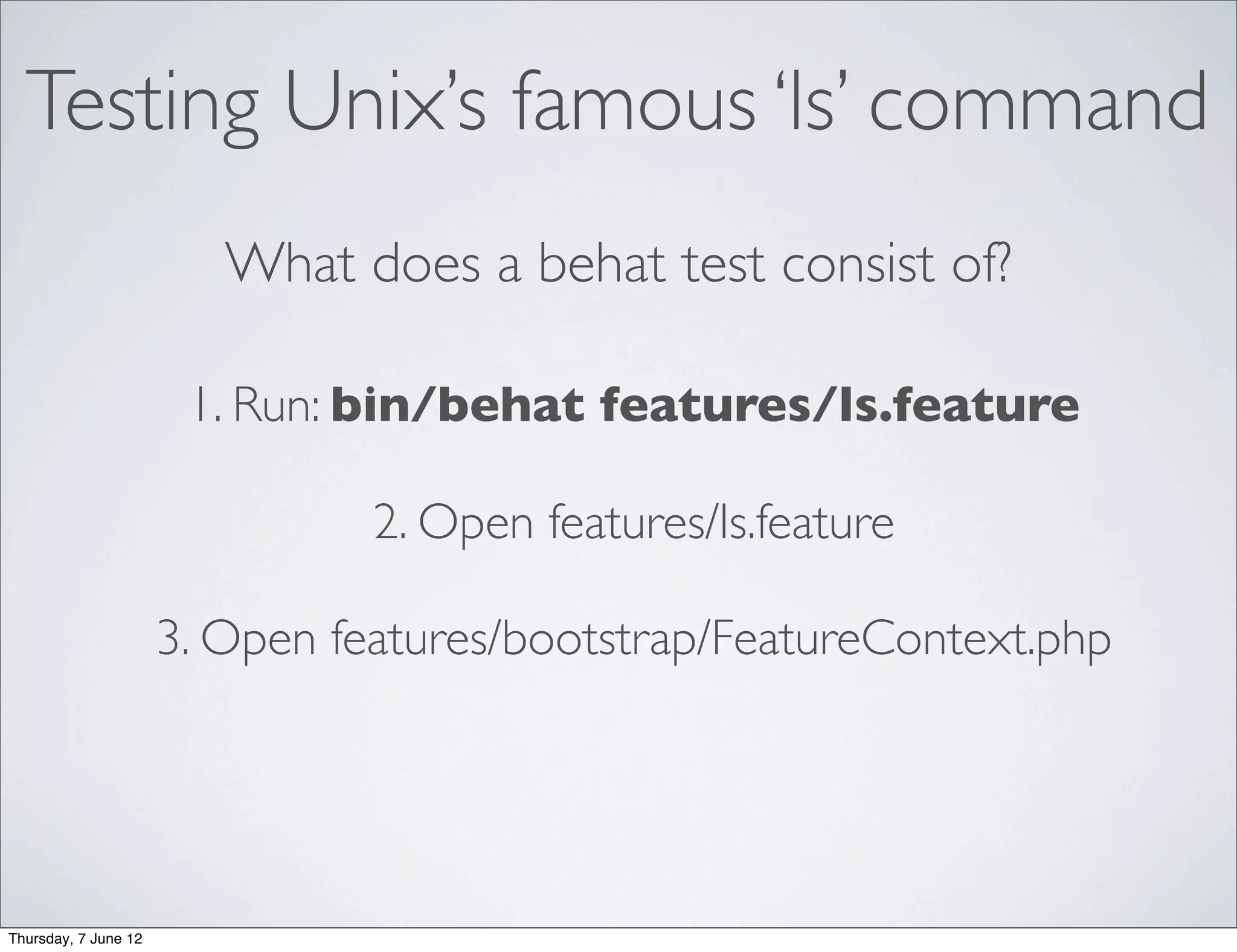 Testing Unix’s famous ‘ls’ command
                         What does a behat test consist of?

                       1. Run: bin/behat features/ls.feature

                                2. Open features/ls.feature

                      3. Open features/bootstrap/FeatureContext.php




Thursday, 7 June 12
 