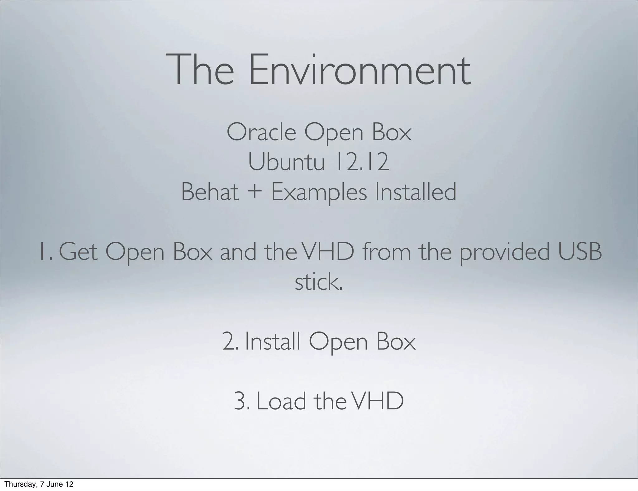 The Environment
                          Oracle Open Box
                            Ubuntu 12.12
                      Behat + Examples Installed

        1. Get Open Box and the VHD from the provided USB
                               stick.

                         2. Install Open Box

                          3. Load the VHD

Thursday, 7 June 12
 