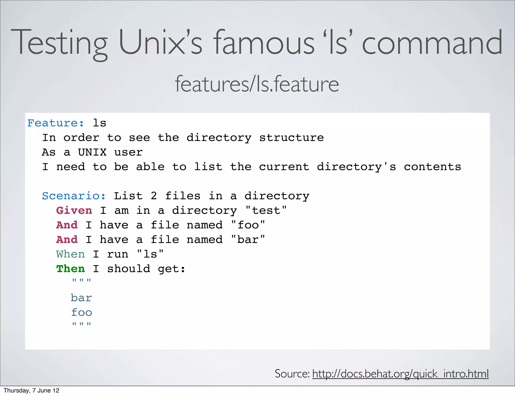 Testing Unix’s famous ‘ls’ command
                               features/ls.feature
        Feature: ls
          In order to see the directory structure
          As a UNIX user
          I need to be able to list the current directory's contents

             Scenario: List 2 files in a directory
               Given I am in a directory "test"
               And I have a file named "foo"
               And I have a file named "bar"
               When I run "ls"
               Then I should get:
                 """
                 bar
                 foo
                 """


                                             Source: http://docs.behat.org/quick_intro.html
Thursday, 7 June 12
 