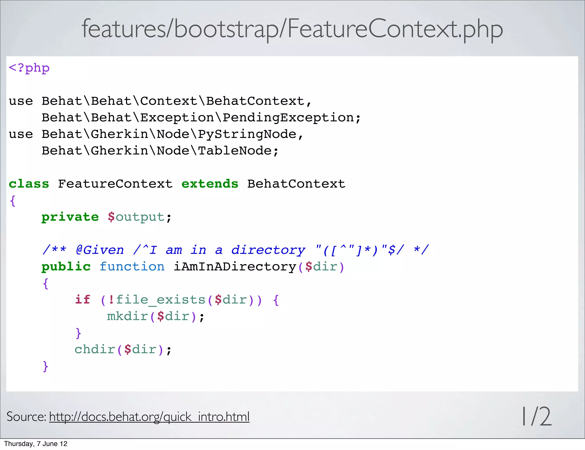 features/bootstrap/FeatureContext.php
 <?php

 use BehatBehatContextBehatContext,
     BehatBehatExceptionPendingException;
 use BehatGherkinNodePyStringNode,
     BehatGherkinNodeTableNode;

 class FeatureContext extends BehatContext
 {
     private $output;

           /** @Given /^I am in a directory "([^"]*)"$/ */
           public function iAmInADirectory($dir)
           {
               if (!file_exists($dir)) {
                   mkdir($dir);
               }
               chdir($dir);
           }


Source: http://docs.behat.org/quick_intro.html                1/2
Thursday, 7 June 12
 
