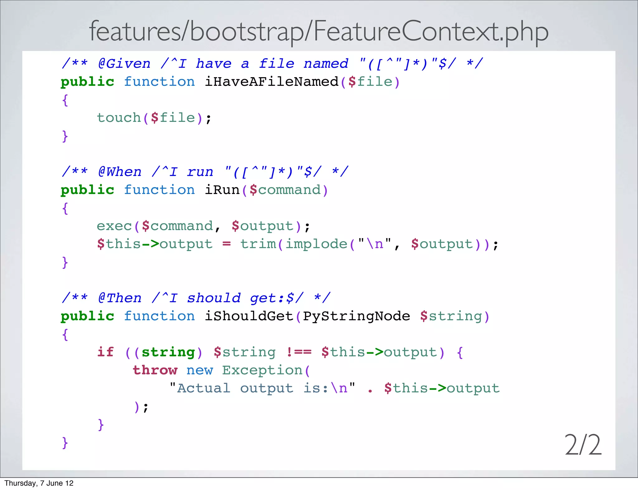 features/bootstrap/FeatureContext.php
               /** @Given /^I have a file named "([^"]*)"$/ */
               public function iHaveAFileNamed($file)
               {
                   touch($file);
               }

               /** @When /^I run "([^"]*)"$/ */
               public function iRun($command)
               {
                   exec($command, $output);
                   $this->output = trim(implode("n", $output));
               }

               /** @Then /^I should get:$/ */
               public function iShouldGet(PyStringNode $string)
               {
                   if ((string) $string !== $this->output) {
                       throw new Exception(
                           "Actual output is:n" . $this->output
                       );
                   }
               }
                                                                   2/2
Thursday, 7 June 12
 