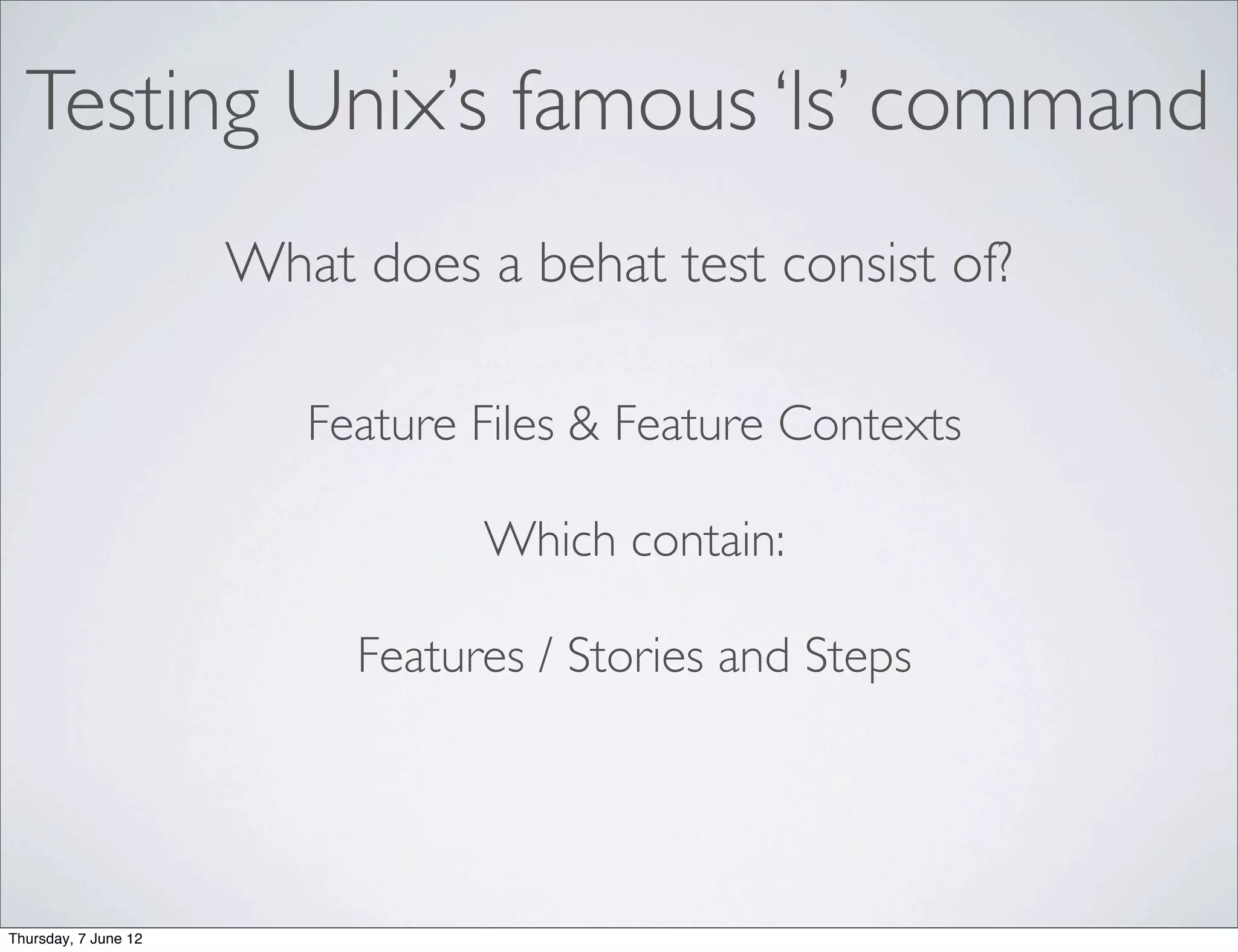 Testing Unix’s famous ‘ls’ command
                      What does a behat test consist of?

                         Feature Files & Feature Contexts

                                 Which contain:

                           Features / Stories and Steps




Thursday, 7 June 12
 