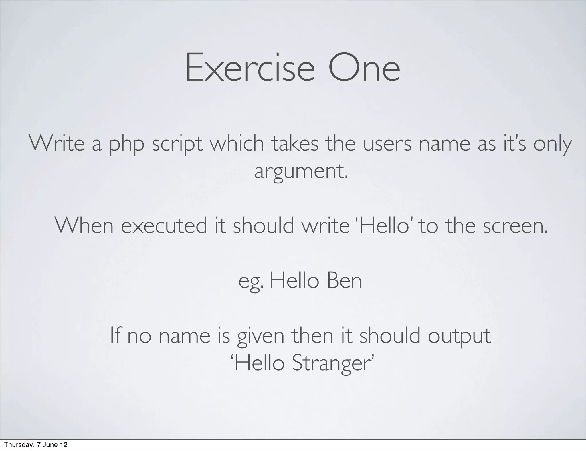 Exercise One
       Write a php script which takes the users name as it’s only
                              argument.

               When executed it should write ‘Hello’ to the screen.

                                   eg. Hello Ben

                      If no name is given then it should output
                                   ‘Hello Stranger’


Thursday, 7 June 12
 