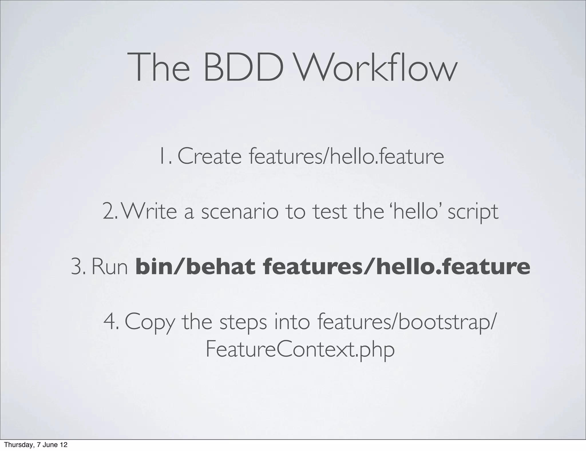 The BDD Workﬂow

                              1. Create features/hello.feature

                        2. Write a scenario to test the ‘hello’ script

                      3. Run bin/behat features/hello.feature

                        4. Copy the steps into features/bootstrap/
                                  FeatureContext.php


Thursday, 7 June 12
 